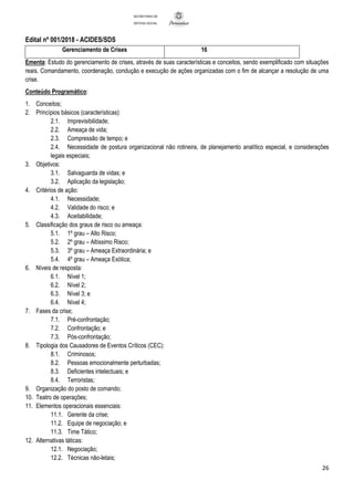 Edital nº 001/2018 - ACIDES/SDS
26
SECRETARIA DE
DEFESA SOCIAL
Gerenciamento de Crises 16
Ementa: Estudo do gerenciamento de crises, através de suas características e conceitos, sendo exemplificado com situações
reais. Comandamento, coordenação, condução e execução de ações organizadas com o fim de alcançar a resolução de uma
crise.
Conteúdo Programático:
1. Conceitos;
2. Princípios básicos (características):
2.1. Imprevisibilidade;
2.2. Ameaça de vida;
2.3. Compressão de tempo; e
2.4. Necessidade de postura organizacional não rotineira, de planejamento analítico especial, e considerações
legais especiais;
3. Objetivos:
3.1. Salvaguarda de vidas; e
3.2. Aplicação da legislação;
4. Critérios de ação:
4.1. Necessidade;
4.2. Validade do risco; e
4.3. Aceitabilidade;
5. Classificação dos graus de risco ou ameaça:
5.1. 1º grau – Alto Risco;
5.2. 2º grau – Altíssimo Risco;
5.3. 3º grau – Ameaça Extraordinária; e
5.4. 4º grau – Ameaça Exótica;
6. Níveis de resposta:
6.1. Nível 1;
6.2. Nível 2;
6.3. Nível 3; e
6.4. Nível 4;
7. Fases da crise;
7.1. Pré-confrontação;
7.2. Confrontação; e
7.3. Pós-confrontação;
8. Tipologia dos Causadores de Eventos Críticos (CEC):
8.1. Criminosos;
8.2. Pessoas emocionalmente perturbadas;
8.3. Deficientes intelectuais; e
8.4. Terroristas;
9. Organização do posto de comando;
10. Teatro de operações;
11. Elementos operacionais essenciais:
11.1. Gerente da crise;
11.2. Equipe de negociação; e
11.3. Time Tático;
12. Alternativas táticas:
12.1. Negociação;
12.2. Técnicas não-letais;
 