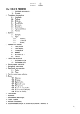 Edital nº 001/2018 - ACIDES/SDS
29
SECRETARIA DE
DEFESA SOCIAL
1.1. Velocidade da detonação; e
1.2. Emprego;
2. Propriedades dos explosivos:
2.1. Velocidade;
2.2. Potência;
2.3. Brisância;
2.4. Sensibilidade;
2.5. Densidade;
2.6. Estabilidade;
2.7. Higroscopicidade; e
2.8. Toxidez;
3. Explosão:
3.1. Definição;
3.2. Tipos:
3.2.1. Mecânica;
3.2.2. Química; e
3.2.3. Nuclear;
4. Efeitos de uma explosão:
4.1. Onda positiva;
4.2. Onda negativa;
4.3. Convergência;
4.4. Reflexão;
4.5. Fragmentação; e
4.6. Térmico;
5. Classificação das bombas:
5.1. Industriais (EOD); e
5.2. Improvisadas (IED);
6. Componentes de uma bomba;
7. Motivação de uma ameaça;
8. Classificação de uma ameaça:
8.1. Real; e
8.2. Falsa;
9. Atendimento a ameaças de bomba;
10. Busca:
10.1. Objetivos;
10.2. Emprego;
10.3. Equipamentos;
10.4. Equipes de busca;
10.5. Planejamento;
10.6. Buscas em áreas abertas;
10.7. Busca em áreas edificadas;
10.8. Buscas em veículos;
11. Cartas-bomba;
12. Isolamento;
13. Procedimentos de evacuação;
14. Objetos suspeitos;
15. Manuseio com explosivo;
16. Equipamentos e tecnologias em ocorrências com bombas e explosivos; e
 