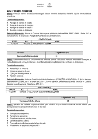 Edital nº 001/2018 - ACIDES/SDS
34
SECRETARIA DE
DEFESA SOCIAL
Ementa: Condução ofensiva de veículos nas atuações policiais hodiernas e especiais, manobras seguras em situações de
emergência.
Conteúdo Programático:
1. Aplicação de técnicas de escolta;
2. Aplicação de técnicas de frenagem;
3. Aplicação de técnicas de slalon; e
4. Exercício em pista de obstáculos.
Referência Bibliográfica: Manual do Curso de Segurança de Autoridades da Casa Militar, PMPE - CAMIL, Recife, 2012; e
Manual do Curso de Segurança e Proteção de Autoridades do Exército Brasileiro.
CONTEUDISTA(S)
POSTO MAT NOME
TC QOPM 960020-5 JAIME BARBOSA DE LIMA
Disciplina Carga Horária (h/a)
Operações Helitransportadas 08
Ementa: Entendimento básico do funcionamento da aeronave, postura e atitude no interiorda aeronave,em operações, e
realização de descida em rapel, embarque e desembarque de aproximação da aeronave em locais de difícil acesso.
Conteúdo Programático:
1. Apresentação da aeronave;
2. Noções de segurança de voo;
3. Operações helitransportadas; e
4. Rapel em aeronave.
Referência Bibliográfica: Instrução Provisória do Exército Brasileiro – OPERAÇÕES AEROMÓVEIS – IP 90-1 – Aprovado
pela Portaria nº 005-EME, de 07 de janeiro de 2000; e Dr. David Szpilman, Emergências Aquáticas; e Manual do Curso de
Operador Aéreo Grupamento Tático Áereo, GTA, 2011.
CONTEUDISTA(S)
POSTO MAT NOME
TC QOPM 920493-8 WELLINGTON BEZERRA CÂMARA JÚNIOR
Disciplina Carga Horária (h/a)
Técnicas de Patrulha Urbana 20
Ementa: Aplicação dos conceitos de patrulha urbana, para utilização na prática das condutas de patrulha voltadas para
operações especiais principalmente em áreas de alto risco.
Conteúdo Programático:
1. Formação tática da patrulha;
2. Planejamento operacional;
3. Procedimentos de uma patrulha urbana;
4. Conduta de patrulha urbana;
5. Progressão e retração de uma patrulha (com tiro real);
6. Procedimento de resgate de uma patrulha; e
 