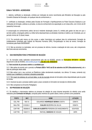 Edital nº 001/2018 - ACIDES/SDS
6
SECRETARIA DE
DEFESA SOCIAL
I - diploma, certificado ou declaração, emitidos por instituição de ensino reconhecida pelo Ministério da Educação ou pelo
Conselho Estadual de Educação, em qualquer área de conhecimento; e
II - certificado ou declaração, emitidos pelas Escolas de Formação e Aperfeiçoamento do Poder Executivo Estadual ou por
instituições de formação, públicas ou privadas, na área de conhecimento da capacitação ou em áreas afins, com mínimo de 60
(sessenta) horas-aula.
A comprovação de conhecimento prático dar-se-á mediante declaração (anexo II), emitida pelo gestor da área em que o
servidor público, empregado público ou militar tenha desempenhado as atividades inerentes à matéria a ser ministrada, por um
período mínimo de 12 (doze) meses.
2.1.5. Ter concluído pelo menos um dos cursos, a saber: licenciatura em qualquer área do conhecimento; formação de
multiplicadores ministrada pelo Instituto de Recursos Humanos (IRH); Pós-graduação na área de ensino; formação de
formadores pela Rede EAD/SENASP.
2.1.6. Não se encontrar na inatividade, nem em processo de reforma, durante a realização de todo curso, até o lançamento
das horas aula aos vencimentos.
3. DAS INSCRIÇÕES PARA O PROCESSO DE SELEÇÃO
3.1. As inscrições serão realizadas exclusivamente pelo site da ACIDES, através do Formulário 001/2018 - ACIDES,
disponível no site da ACIDES, www.acides.pe.gov.br e vão até o dia 04/02/2018.
3.2. Será excluído do processo seletivo o candidato que:
3.2.1. Não estiver de acordo com o previsto na Portaria SDS nº 4413 de 02 de setembro de 2015 (Recadastramento), até a
data de publicação deste edital.
3.2.2 Não estiver com o seu currículo na Plataforma Lattes devidamente atualizado, nos últimos 12 meses, contendo o(s)
curso(s) que o habilite(m) a ministrar a disciplina pretendida;
3.2.3. Não inserir do endereço do currículo lattes, no ato da inscrição através do formulário online disponibilizado pelo do portal
da Acides;
3.2.4. Inscrever-se para o processo seletivo após o prazo constante no formulário de inscrição do referido edital;
3.2.5. Não comparecer ao Encontro Pedagógico;
4. DO PROCESSO DE SELEÇÃO
4.1. Os trabalhos e instrumentos relativos ao processo de seleção do corpo docente temporário do referido curso serão
realizados pela Comissão de Seleção, composta pelos membros do quadro abaixo, tendo o primeiro como presidente.
POSTO MAT. NOME LOTAÇÃO
CEL PM 1861-9 EDUARDO HENRIQUE SENNA COSTA CEMATA
MAJ PM 910530-1 IVALDO BEZERRA DA SILVA CEMATA
CAP PM 950684-5 CARLOS ALBERTO PEREIRA DO NASCIMENTO GICAP/SDS
CAP PM 102517-1 RAFAEL IGNÁCIO DE SOUZA BOPE
 