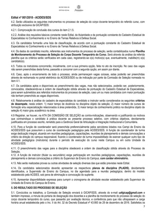 Edital nº 001/2018 - ACIDES/SDS
7
SECRETARIA DE
DEFESA SOCIAL
4.2. Serão utilizados os seguintes instrumentos no processo de seleção do corpo docente temporário do referido curso, com
atribuição exclusiva da GICAP/SDS:
4.2.1. Comprovação de conclusão dos cursos do item 2.1.5.
4.2.2. Análise dos requisitos básicos constante neste Edital, da titularidade e da pontuação constante do Cadastro Estadual de
Especialistas no Conhecimento e no Ensino de Temas Relativos à Defesa Social.
4.3. Os candidatos formarão uma lista de classificação, de acordo com a pontuação constante do Cadastro Estadual de
Especialistas no Conhecimento e no Ensino de Temas Relativos à Defesa Social.
4.4. Os dados do candidato inscrito, referentes aos instrumentos do processo de seleção, serão contabilizados numa Planilha
de Monitoramento do Processo de Seleção do Corpo Docente Temporário do Curso. Será através da análise da referida
planilha que os critérios serão verificados em cada caso, registrando-se o(s) motivo(s) que, eventualmente, inabilite(m) o(s)
candidato(s).
4.5. Todos os instrutores concorrerão, inicialmente, com a sua primeira opção, feita no ato da inscrição. No caso das vagas
não serem preenchidas desta forma, passarão a concorrer com a segunda opção, em assim por diante.
4.6. Caso, após o encerramento de todo o processo, ainda permaneçam vagas ociosas, estas poderão ser preenchidas
através de rechamada no portal eletrônico da ACIDES/SDS ou de indicação por parte da Comissão de Seleção nomeada no
item 4.1.
4.7. Os candidatos aptos e disponíveis ao preenchimento das vagas, mas não selecionados, poderão ser, posteriormente,
convocados, obedecendo-se à ordem de classificação obtida através da pontuação do Cadastro Estadual de Especialistas,
para serem submetidos aos referidos instrumentos do processo de seleção, caso um ou mais candidatos com maior pontuação
não tenham preenchido as vagas disponíveis.
4.8. Relativamente à análise do cadastro de especialistas do candidato a instrutor serão considerados os seguintes critérios
de desempate, nesta ordem: 1) maior tempo de docência na disciplina objeto da seleção; 2) maior número de cursos de
formação e/ou especialização relacionados à área pretendida, 3) maior tempo de conhecimento prático na disciplina objeto da
seleção 4) maior grau acadêmico na área.
4.9 Registrar, se houver, na ATA DA COMISSÃO DE SELEÇÃO as contra-indicações, observando e justificando os motivos
que contraindique o candidato à prática docente ao presente processo seletivo, com critérios objetivos, devidamente
justificados em processo escrito, remetido para a Gerência Geral de Articulação e Integração Institucional e Comunitária.
4.10. Para a função de coordenador será preenchida preferencialmente pelos servidores lotados nos Campi de Ensino da
ACIDES/SDS que possuírem o curso de coordenação pedagógica pela ACIDES/SDS. A função de coordenador de turma
exige dedicação integral, atuando em reuniões pedagógicas, capacitações, reuniões de planejamento e demais convocações a
critério da direção do campus responsável, ficando o coordenador de turma impossibilitado de exercer qualquer outro tipo de
atividade pedagógica (instrutoria) durante o período de execução do curso neste Campus ou em outra Unidade da
ACIDES/SDS.
4.11. O preenchimento das vagas para a disciplina obedecerá a ordem de classificação obtida através do Processo de
Seleção.
4.12. A função de instrutor (titular ou secundário) exige participação em reuniões pedagógicas, capacitações, reuniões de
planejamento e demais convocações a critério do Supervisor de Ensino do Campus, com caráter eliminatório.
4.13. Não serão realizadas provas ou outras atividades de seleção diversas das que estão previstas neste Edital.
4.14. Os candidatos selecionados deverão apresentar os respectivos planos de disciplina (PLADIS), devidamente
identificados, a Supervisão de Ensino do Campus, no dia agendado para a reunião pedagógica, dentro do modelo
estabelecido pela ACIDES, sob pena de eliminação e convocação do suplente.
4.15. Apresentar disponibilidade expressa para cumprir o cronograma de atividade escolar estabelecido pelo Supervisor da
Unidade de Ensino do Campus de Ensino.
5. DO RESULTADO DO PROCESSO DE SELEÇÃO
5.1. Concluídos os trabalhos, a Comissão de Seleção enviará à GICAP/SDS, através do e-mail uafgicap@gmail.com e
também impresso, a minuta de portaria de designação dos docentes e a planilha de monitoramento do processo de seleção do
corpo docente temporário do curso, que passarão por avaliação técnica, e conferência para que não ultrapassem a carga
horária anual estabelecida pelo o Inc. II do Art. 32 do Decreto Estadual nº 43.993 de 29 de dezembro de 2016. Satisfeitos os
 