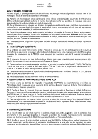 Edital nº 001/2018 - ACIDES/SDS
8
SECRETARIA DE
DEFESA SOCIAL
requisitos exigidos, o gerente geral da GGAIIC encaminhará a documentação relativa aos processos adotados, a fim de ser
homologada através de portaria do secretário de defesa social.
5.2. As horas-aula ministradas em outras secretarias no âmbito estadual serão computadas e subtraídas do limite anual de
240h/a, sendo de responsabilidade exclusiva do instrutor designado acompanhar sua quantidade de horas-aula, visto que as
aulas excedentes não serão computadas para efeito de pagamento.
5.3. Os candidatos-servidores estaduais que já tenham formalizado seu pedido de ida para a inatividade, ou que estejam a
ponto de fazê-lo, quer seja através de processo de aposentadoria (reserva remunerada ou reforma), quer seja por quaisquer
outros motivos, estarão impedidos de participar deste certame.
5.4. Os candidatos não selecionados, porém aprovados em todos os instrumentos do Processo de Seleção, e disponíveis ao
eventual preenchimento das vagas, formarão uma reserva técnica, em que serão denominados Suplentes, sendo convocados
para preencher as vagas sem submeterem-se a novo Processo de Seleção, obedecendo-se ordem de classificação para cada
disciplina, e durante a validade do presente Edital.
5.5. Serão selecionados, se possível, 03(três) vezes o número de vagas oferecidas no certame para compor o quadro de
reservas.
6. DA INTERPOSIÇÃO DE RECURSOS
6.1. O candidato que desejar interpor recurso contra o Processo de Seleção, que não terá efeito suspensivo, só devolutivo, o
fará na forma de requerimento enviado para a Comissão de Seleção do presente edital, no prazo máximo de 48 horas após a
divulgação dos resultados no site da ACIDES, a qual responderá aos recursos no prazo de 72 horas da interposição do
recurso.
6.2. O provimento do recurso, por parte da Comissão de Seleção, gerará para o candidato direito ao preenchimento da(s)
vaga(s), desde que atendidos todos os Instrumentos do Processo de Seleção.
6.3. Os recursos interpostos deverão apresentar, no mínimo, as seguintes informações: NOME COMPLETO DO CANDIDATO,
DISCIPLINA, CURSO, Nº DO EDITAL E ARGUMENTAÇÃO LÓGICA E CONSISTENTE, amparada na Portaria GAB/SDS nº
2.183, de 19 de agosto de 2009 e nos dispositivos do presente Edital.
6.4. Os recursos que não atenderem as especificações contidas no presente Edital e na Portaria GAB/SDS nº 2.183, de 19 de
agosto de 2009, não serão reconhecidos.
6.5. Não serão apreciados recursos interpostos em favor de outros candidatos.
7. DOS PROCEDIMENTOS PARA O PAGAMENTO DAS HORAS- AULA
7.1. Ficará a cargo da Gerência de Integração e Capacitação (GICAP/SDS) os encaminhamentos a Secretaria de
Administração (SAD) necessários para o pagamento devido ao Corpo Docente Temporário do Curso (Coordenadores de
turmas, instrutores titulares e secundários).
7.2. A Planilha de Saque de Horas-aula deverá ser elaborada sob a coordenação do Supervisor da Unidade de Ensino do
Campus, com base nos registros das cadernetas escolares, portanto, esta não deve conter rasuras, devendo ser encaminhada
à GICAP/SDS até o 1º dia de cada mês. A Planilha para Saque de horas-aula será acompanhada de: Boletim de Serviço e
Cronograma de Atividade Escolar (QTS) correspondente ao período de lançamento do saque.
7.3. Caso não seja cumprido, por parte do Campus, o prazo de 30 (trinta) dias, conforme o artigo 38 do Decreto 43.993 de 29
de dezembro de 2016, o encaminhamento da planilha de saque de horas-aula, o pagamento deverá ser encaminhado para o
mês subseqüente, desde que seja devidamente justificado.
8. DAS PRESCRIÇÕES DIVERSAS
8.1. O presente edital, cujo teor estará disponível no portal da ACIDES, www.acides.pe.gov.br, a partir da publicação ate o
encerramento do curso (publicação de portaria de conclusão). O calendário das atividades inerentes ao presente processo de
seleção está descrito no Anexo I deste Edital (Cronograma de Atividades do Processo de Seleção).
8.2. A direção do campus de ensino solicitará ao gerente geral da GGAIIC o desligamento de qualquer coordenador ou
instrutor selecionado, quando deixarem de comparecer injustificadamente a uma aula, ou não cumprirem os prazos
previamente acordados inerentes à sua atividade, bem como por apresentarem, aos alunos, postura profissional inadequada
 