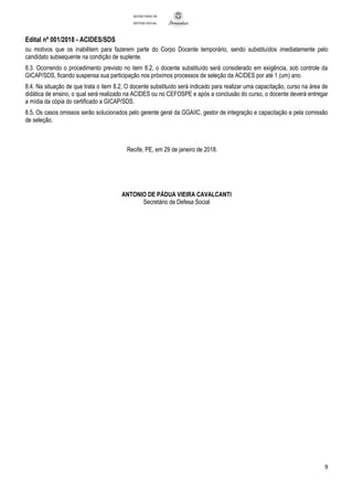 Edital nº 001/2018 - ACIDES/SDS
9
SECRETARIA DE
DEFESA SOCIAL
ou motivos que os inabilitem para fazerem parte do Corpo Docente temporário, sendo substituídos imediatamente pelo
candidato subsequente na condição de suplente.
8.3. Ocorrendo o procedimento previsto no item 8.2, o docente substituído será considerado em exigência, sob controle da
GICAP/SDS, ficando suspensa sua participação nos próximos processos de seleção da ACIDES por até 1 (um) ano.
8.4. Na situação de que trata o item 8.2, O docente substituído será indicado para realizar uma capacitação, curso na área de
didática de ensino, o qual será realizado na ACIDES ou no CEFOSPE e após a conclusão do curso, o docente deverá entregar
a mídia da cópia do certificado a GICAP/SDS.
8.5. Os casos omissos serão solucionados pelo gerente geral da GGAIIC, gestor de integração e capacitação e pela comissão
de seleção.
Recife, PE, em 29 de janeiro de 2018.
ANTONIO DE PÁDUA VIEIRA CAVALCANTI
Secretário de Defesa Social
 