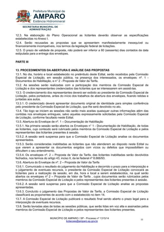 MUNICÍPIO DE AMPARO / SP - Processo nº 1315/14 
licitacoes@amparo.sp.gov.br 
11 
12.3. Na elaboração do Plano Operacional as licitantes deverão observar as especificações estabelecidas no Anexo I. 12.4. Serão recusadas as propostas que se apresentem manifestadamente inexequível ou financeiramente incompatíveis, nos termos da legislação federal de licitações. 12.5. O prazo de validade de proposta, não poderá ser inferior a 60 (sessenta) dias contados da data estipulada para a entrega dos envelopes. PARTE III 13. PROCEDIMENTOS DA ABERTURA E ANÁLISE DAS PROPOSTAS 13.1. No dia, horário e local estabelecido no preâmbulo deste Edital, serão recebidos pela Comissão Especial de Licitação, em sessão pública, na presença dos interessados, os envelopes: nº. 1 - Documentos de Habilitação, e n° 2 - Proposta de Valor da Tarifa. 13.2. As sessões serão realizadas com a participação dos membros da Comissão Especial de Licitação e dos representantes credenciados das licitantes que se interessarem em assisti-las. 13.3. O credenciamento dos representantes deverá ser exibido ao presidente da Comissão Especial de Licitação, pelos portadores, antes do início dos trabalhos de abertura dos envelopes, ficando retidas e juntadas aos autos. 13.3.1. O credenciado deverá apresentar documento original de identidade para simples conferência pelo presidente da Comissão Especial de Licitação, que lhe será devolvido no ato. 13.4. Tão logo se iniciem as sessões não serão mais aceitas quaisquer outras informações além das contidas nos envelopes entregues, salvo aquelas expressamente solicitadas pela Comissão Especial de Licitação, conforme facultado neste Edital. 13.5. Abertura do Envelope de nº. 1 – Documentação de Habilitação 13.5.1. Na primeira sessão serão abertos os Envelopes n° 1 - Documentação de Habilitação, de todas as licitantes, cujo conteúdo será rubricado pelos membros da Comissão Especial de Licitação e pelos representantes das licitantes presentes à sessão. 13.5.2. A sessão será suspensa para que a Comissão Especial de Licitação analise os documentos apresentados. 13.5.3. Serão consideradas inabilitadas as licitantes que não atenderem ao disposto neste Edital ou que vierem a apresentar os documentos exigidos com vícios ou defeitos que impossibilitem ou dificultem o seu entendimento. 13.5.4. Os envelopes nº. 2 – Proposta de Valor da Tarifa, das licitantes inabilitadas serão devolvidos fechados, nos termos do artigo 43, inciso II, da lei federal nº 8.666/93. 13.6. Abertura do Envelope de nº. 2 – Proposta de Valor da Tarifa 13.6.1. Comunicado o resultado do julgamento da Habilitação e decorrido o prazo para a interposição e o julgamento de eventuais recursos, o presidente da Comissão Especial de Licitação convocará as licitantes para a realização da sessão, em dia, hora e local a serem estabelecidos, na qual serão abertos os envelopes nº 2 – Proposta de Valor de Tarifa , cujos documentos serão rubricados pelos membros da Comissão Especial de Licitação e pelos representantes das licitantes presentes à sessão. 13.6.2. A sessão será suspensa para que a Comissão Especial de Licitação analise as propostas apresentadas. 13.6.3. Concluído o julgamento das Propostas de Valor de Tarifa, a Comissão Especial de Licitação classificará as proponentes de acordo com o estabelecido no item 14. 13.7. A Comissão Especial de Licitação publicará o resultado final sendo aberto o prazo legal para a interposição de eventuais recursos. 13.8. Serão lavradas atas de todas as sessões públicas, que serão lidas em voz alta e assinadas pelos membros da Comissão Especial de Licitação e pelos representantes das licitantes presentes.  