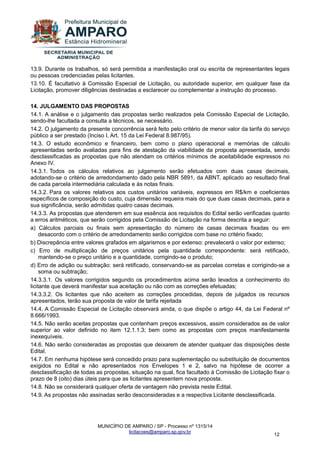 MUNICÍPIO DE AMPARO / SP - Processo nº 1315/14 
licitacoes@amparo.sp.gov.br 
12 
13.9. Durante os trabalhos, só será permitida a manifestação oral ou escrita de representantes legais ou pessoas credenciadas pelas licitantes. 13.10. É facultativo à Comissão Especial de Licitação, ou autoridade superior, em qualquer fase da Licitação, promover diligências destinadas a esclarecer ou complementar a instrução do processo. 14. JULGAMENTO DAS PROPOSTAS 14.1. A análise e o julgamento das propostas serão realizados pela Comissão Especial de Licitação, sendo-lhe facultada a consulta a técnicos, se necessário. 14.2. O julgamento da presente concorrência será feito pelo critério de menor valor da tarifa do serviço público a ser prestado (Inciso I, Art. 15 da Lei Federal 8.987/95). 14.3. O estudo econômico e financeiro, bem como o plano operacional e memórias de cálculo apresentadas serão avaliadas para fins de atestação da viabilidade da proposta apresentada, sendo desclassificadas as propostas que não atendam os critérios mínimos de aceitabilidade expressos no Anexo IV. 14.3.1. Todos os cálculos relativos ao julgamento serão efetuados com duas casas decimais, adotando-se o critério de arredondamento dado pela NBR 5891, da ABNT, aplicado ao resultado final de cada parcela intermediária calculada e às notas finais. 14.3.2. Para os valores relativos aos custos unitários variáveis, expressos em R$/km e coeficientes específicos de composição do custo, cuja dimensão requeira mais do que duas casas decimais, para a sua significância, serão admitidas quatro casas decimais. 14.3.3. As propostas que atenderem em sua essência aos requisitos do Edital serão verificadas quanto a erros aritméticos, que serão corrigidos pela Comissão de Licitação na forma descrita a seguir: a) Cálculos parciais ou finais sem apresentação do número de casas decimais fixadas ou em desacordo com o critério de arredondamento serão corrigidos com base no critério fixado; b) Discrepância entre valores grafados em algarismos e por extenso: prevalecerá o valor por extenso; c) Erro de multiplicação de preços unitários pela quantidade correspondente: será retificado, mantendo-se o preço unitário e a quantidade, corrigindo-se o produto; d) Erro de adição ou subtração: será retificado, conservando-se as parcelas corretas e corrigindo-se a soma ou subtração; 14.3.3.1. Os valores corrigidos segundo os procedimentos acima serão levados a conhecimento do licitante que deverá manifestar sua aceitação ou não com as correções efetuadas; 14.3.3.2. Os licitantes que não aceitem as correções procedidas, depois de julgados os recursos apresentados, terão sua proposta de valor de tarifa rejeitada 14.4. A Comissão Especial de Licitação observará ainda, o que dispõe o artigo 44, da Lei Federal nº 8.666/1993. 14.5. Não serão aceitas propostas que contenham preços excessivos, assim considerados as de valor superior ao valor definido no item 12.1.1.3; bem como as propostas com preços manifestamente inexequíveis. 14.6. Não serão consideradas as propostas que deixarem de atender qualquer das disposições deste Edital. 14.7. Em nenhuma hipótese será concedido prazo para suplementação ou substituição de documentos exigidos no Edital e não apresentados nos Envelopes 1 e 2, salvo na hipótese de ocorrer a desclassificação de todas as propostas, situação na qual, fica facultado à Comissão de Licitação fixar o prazo de 8 (oito) dias úteis para que as licitantes apresentem nova proposta. 14.8. Não se considerará qualquer oferta de vantagem não prevista neste Edital. 14.9. As propostas não assinadas serão desconsideradas e a respectiva Licitante desclassificada.  