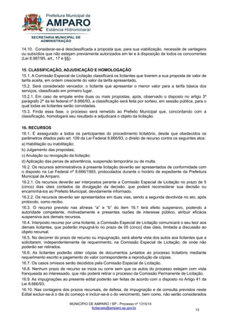MUNICÍPIO DE AMPARO / SP - Processo nº 1315/14 
licitacoes@amparo.sp.gov.br 
13 
14.10. Considerar-se-á desclassificada a proposta que, para sua viabilização, necessite de vantagens ou subsídios que não estejam previamente autorizados em lei e à disposição de todos os concorrentes (Lei 8.987/95, art., 17 e §§). 15. CLASSIFICAÇÃO, ADJUDICAÇÃO E HOMOLOGAÇÃO 15.1. A Comissão Especial de Licitação classificará os licitantes que tiverem a sua proposta de valor de tarifa aceita, em ordem crescente do valor da tarifa apresentado. 15.2. Será considerado vencedor, o licitante que apresentar o menor valor para a tarifa básica dos serviços, classificado em primeiro lugar. 15.2.1. Em caso de empate entre duas ou mais propostas, após, observado o disposto no artigo 3º parágrafo 2º da lei federal nº 8.666/93, a classificação será feita por sorteio, em sessão pública, para o qual todas as licitantes serão convidadas. 15.3. Finda essa fase, o processo será remetido ao Prefeito Municipal que, concordando com a classificação, homologará seu resultado e adjudicará o objeto da licitação. 16. RECURSOS 16.1. É assegurado a todos os participantes do procedimento licitatório, desde que obedecidos os parâmetros ditados pelo art. 109 da Lei Federal 8.666/93, o direito de recurso contra os seguintes atos: a) Habilitação ou inabilitação; b) Julgamento das propostas; c) Anulação ou revogação da licitação; d) Aplicação das penas de advertência, suspensão temporária ou de multa. 16.2. Os recursos administrativos à presente licitação deverão ser apresentados de conformidade com o disposto na Lei Federal nº 8.666/1993, protocolados durante o horário de expediente da Prefeitura Municipal de Amparo. 16.2.1. Os recursos deverão ser interpostos perante a Comissão Especial de Licitação no prazo de 5 (cinco) dias úteis contados da divulgação da decisão, que poderá reconsiderar sua decisão ou encaminhá-los ao Prefeito Municipal, devidamente informado. 16.2.2. Os recursos deverão ser apresentados em duas vias, sendo a segunda devolvida no ato, após protocolo, como recibo. 16.3. O recurso previsto nas alíneas “a” e “b” do item 16.1 terá efeito suspensivo, podendo a autoridade competente, motivadamente e presentes razões de interesse público, atribuir eficácia suspensiva aos demais recursos. 16.4. Interposto recurso por uma licitante, a Comissão Especial de Licitação comunicará o seu teor aos demais licitantes, que poderão impugná-lo no prazo de 05 (cinco) dias úteis, limitada a discussão ao objeto recursal. 16.5. No decorrer do prazo de recurso ou impugnação, será aberta vista dos autos aos licitantes que a solicitarem, independentemente de requerimento, na Comissão Especial de Licitação, de onde não poderão ser retirados. 16.6. As licitantes poderão obter cópias de documentos juntados ao processo licitatório mediante requerimento escrito e pagamento do valor correspondente a reprodução de cópias. 16.7. Os casos omissos serão decididos pela Comissão Especial de Licitação. 16.8. Nenhum prazo de recurso se inicia ou corre sem que os autos do processo estejam com vista franqueada ao interessado, que não poderá retirar o processo da Comissão Permanente de Licitação. 16.9. As impugnações ao presente edital poderão ser feitas de acordo com o disposto no Artigo 41 da Lei 8.666/93. 
16.10. Nas contagens dos prazos recursais, de defesa, de impugnação e de consulta previstos neste Edital excluir-se-á o dia do começo e incluir-se-á o do vencimento, bem como, não serão considerados  
