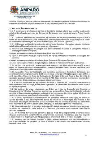 MUNICÍPIO DE AMPARO / SP - Processo nº 1315/14 
licitacoes@amparo.sp.gov.br 
14 
sábados, domingos, feriados e nem os dias em que não houver expediente na área administrativa da Prefeitura Municipal de Amparo, ressalvadas as disposições expressas em contrário. 17. DELEGAÇÃO DOS SERVIÇOS 17.1. A exploração e prestação do serviço de transporte coletivo urbano que constitui objeto deste edital serão delegadas por meio de Contrato de Concessão, cujo modelo constitui o Anexo II deste Edital. 17.2. O Município de Amparo/SP convocará o adjudicatário, em um prazo máximo de 05 (cinco) dias a contar do ato de adjudicação, para apresentação, em um prazo máximo de 15 (quinze) dias a contar do recebimento da notificação, um Plano de Mobilização para Início de Operação. 17.2.1. O Plano de Mobilização deverá conter, sem prejuízo de outras informações julgadas oportunas pela Prefeitura Municipal de Amparo, as seguintes informações: a) Indicação das instalações de garagem que serão utilizadas ou ações e cronograma relativo à viabilização dessas instalações; b) Ações e cronograma relativos à disponibilização da frota de ônibus; c) Ações e cronograma relativos ao provimento da equipe profissional necessária à execução dos serviços; d) Ações e cronograma relativos à implantação do Sistema de Bilhetagem Eletrônica; e) Ações e cronograma relativos à implantação do Sistema de Relacionamento com os Usuários. 17.2.2. O Plano de Mobilização apresentado será analisado pelo Município de Amparo/SP, e será objeto de negociações com a Concessionária, visando o estabelecimento de uma base firme para viabilização dos compromissos assumidos. 17.2.3. Aprovado o Plano de Mobilização, será marcada a assinatura do Contrato de Concessão, que deverá ocorrer em um prazo máximo de 05 (cinco) dias a contar da notificação expedida para tal fim, e será expedida a Ordem de Início de Execução dos Serviços, onde será fixará a data de início de operação, que deverá ocorrer num prazo máximo de 180 dias a contar da assinatura do contrato, bem como as demais datas associadas à execução dos compromissos. 17.3. A recusa injustificada do adjudicatário de firmar o Contrato de Concessão caracterizará o descumprimento total da obrigação assumida, sujeitando-o às penalidades estabelecidas neste Edital e na legislação vigente. 17.4. No decorrer do prazo estabelecido na Ordem de Início de Execução dos Serviços, o Departamento de Trânsito e Transportes acompanhará a execução do Plano de Mobilização, podendo convocar a Concessionária a prestar os esclarecimentos necessários, bem como realizar diligências no sentido de garantir que as ações indicadas estejam sendo realizadas. 17.4.1. A recusa injustificada da Concessionária em apresentar o Plano de Mobilização, de efetuar os ajustes definidos, o seu descumprimento depois de firmado ou a reprovação dos veículos e das instalações de garagem caracterizará o descumprimento total do contrato, sujeitando-a à penalidade dada na alínea “b” do item 19.2 deste Edital, sem prejuízo de outras legalmente estabelecidas. 17.4.2. Ocorrendo este fato, o Município de Amparo/SP poderá convocar as licitantes remanescentes, na ordem de classificação, para assinar o contrato em igual prazo e nas mesmas condições da proposta vencedora. 17.5. Do Contrato de Concessão constará a data de início da operação ficando a Concessionária obrigada a comprovar o cumprimento dos compromissos assumidos, representada pela frota proposta e pelas instalações de garagem, até 15 (quinze) dias anteriores à data de inicio de operação. 17.5.1. Antes da data de início da operação, a SMDU realizará vistoria na frota da Concessionária, e nas suas instalações de garagem, de modo a verificar o atendimento das especificações mínimas definidas neste Edital.  