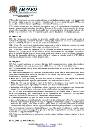 MUNICÍPIO DE AMPARO / SP - Processo nº 1315/14 
licitacoes@amparo.sp.gov.br 
15 
17.5.2. A Concessionária somente será considerada em condições regulares para o inicio de operação dos serviços após aprovação em vistorias realizadas pelos técnicos designados pela SMDU, que observarão o atendimento das especificações mínimas definidas no Anexo I. 17.5.3. O não cumprimento das condições dispostas no item 18.2, ou reprovação dos veículos ou da garagem apresentados implicará na rescisão do Contrato de Concessão e na convocação dos demais concorrentes, segundo a ordem de classificação, bem como resultará na cobrança de multa no valor de 10% (dez por cento) do valor do investimento, sem prejuízo das demais penalidades cabíveis. 18. GARANTIAS 18.1. Os interessados em participar do presente procedimento licitatório deverão apresentar à Prefeitura Municipal de Amparo/SP, Garantia de Participação, na forma e condições estabelecidas no item 11.3. alínea “d”, no valor de 1% (um por cento) do investimento. 18.2. Para o fiel cumprimento das obrigações assumidas, a licitante declarada vencedora prestará garantia contratual no valor de 5% (cinco por cento) do investimento. 18.2.1. A garantia deverá ser recolhida junto à Prefeitura Municipal de Amparo/SP até a data da assinatura do Contrato, podendo ser efetuada através de quaisquer das modalidades previstas no artigo 56 da Lei 8.666/93, devendo ser renovada anualmente, durante todo o período de vigência do Contrato de Concessão, admitindo-se como critério de reajuste, a variação anual do IPCA-IBGE a partir da data de assinatura do contrato de concessão. 19. SANÇÕES 19.1. Pela recusa injustificada em assinar o Contrato de Concessão dentro do prazo estabelecido no edital, será aplicada uma multa correspondente a 05% (cinco por cento) do valor do contrato. 19.1.1. Esta penalidade não se aplica às licitantes remanescentes, em virtude da não aceitação da primeira convocada. 19.2. Pelo não cumprimento das condições estabelecidas no ajuste, sem a devida justificativa aceita pela Prefeitura Municipal de Amparo, e sem prejuízo das demais sanções aplicáveis, a Concessionária ficará sujeita às seguintes penalidades: a) Multa de 5% (cinco por cento) do valor do Contrato de Concessão, sem prejuízo das demais penalidades previstas na legislação pertinente em caso de inadimplência parcial; b) Multa de 10% (dez por cento) do valor do Contrato de Concessão, sem prejuízo das demais penalidades previstas na legislação pertinente em caso de inadimplência total; c) Multa diária de 0,33% (zero virgula trinta e três por cento) no caso de atraso do início de operação dos serviços sem justificativa pertinente e aceita pela Prefeitura Municipal de Amparo. 19.3. Na hipótese de apresentar documentação inverossímil ou de cometer fraude, a licitante poderá sofrer, cumulativamente, além de declaração de sua inidoneidade, sem prejuízo da comunicação do ocorrido ao Ministério Público, quaisquer das sanções adiante previstas: a) Multa correspondente a 10% (dez por cento) do valor do contrato; b) Suspensão temporária ao direito de licitar e impedimento de contratar com a Prefeitura Municipal de Amparo, e cancelamento de seu Certificado de Registro Cadastral no Cadastro de Fornecedores do Município de Amparo, pelo prazo de até 02 (dois) anos, ou enquanto perdurarem os motivos determinantes da punição ou até que seja promovida sua reabilitação perante esta Municipalidade. 19.4. Na hipótese de descumprimento das obrigações assumidas ou de infringência de preceitos legais pertinentes, serão aplicadas, segundo a gravidade da falta, as penalidades previstas na legislação municipal e no Regulamento de Operação. 19.5. Aplicam-se, subsidiariamente ao disposto neste item, as condições previstas no capítulo IV da Lei nº 8666/93. 
20. VALORES DO INVESTIMENTO  