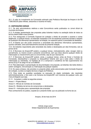 MUNICÍPIO DE AMPARO / SP - Processo nº 1315/14 
licitacoes@amparo.sp.gov.br 
16 
20.1. O valor do Investimento de Concessão estimado pela Prefeitura Municipal de Amparo é de R$ 7.690.000,00 (sete milhões, seiscentos e noventa mil reais). 21. DISPOSIÇÕES GERAIS 21.1. Os atos administrativos relativos a esta Concorrência serão publicados no Jornal oficial do município de Amparo. 21.2. A simples apresentação das propostas pelas licitantes implica na aceitação tácita de todos os termos deste Edital e seus anexos. 21.3. Fica assegurado à Comissão Especial de Licitação o direito de proceder a exames e outras diligências, a qualquer tempo, na extensão necessária a fim de esclarecer possíveis dúvidas a respeito de quaisquer dos elementos apresentados na licitação, em especial quanto à veracidade de atestados. 21.4. A licitante que não puder comprovar a veracidade dos elementos informativos apresentados, quando solicitado, será automaticamente excluída da presente licitação. 12.5. Os licitantes responderão pela veracidade dos dados e declarações por eles fornecidos, sob as penas da lei. 21.6. O Município de Amparo/SP poderá, a qualquer tempo, motivadamente, adiar, revogar, total ou parcialmente, ou mesmo anular a presente concorrência, sem que disso decorra qualquer direito de indenização ou ressarcimento para os concorrentes, seja de que natureza for. 21.7. O Município de Amparo/SP poderá, ainda, a qualquer tempo, antes de firmar o Contrato de Concessão, desclassificar a proposta ou desqualificar licitante sem que a esta caiba o direito de indenização ou reembolso, na hipótese de vir a comprovar a existência de fato superveniente nos termos do § 5º do artigo 43 da Lei 8.666/93 21.8. Pela elaboração e apresentação da documentação e da proposta, as licitantes não terão direito a auferir vantagens, remuneração ou indenização de qualquer espécie. 21.9. Os casos omissos, não previstos no presente edital, serão solucionados pela Comissão Especial de Licitação, ouvidos os órgãos técnicos e legais da Prefeitura. 2.10. Para todas as questões suscitadas na execução do objeto contratado, não resolvidas administrativamente, o foro será o da Comarca de Amparo/SP, com renúncia de qualquer outro, por mais privilegiado que seja. 21.11. Compõem o edital os seguintes anexos Anexo I – Projeto Básico Anexo II – Minuta do Contrato de Concessão Anexo III – Modelos de termos de compromisso e declarações Anexo IV – Instruções para a apresentação das propostas Para conhecimento do público, expede-se o presente Edital, que vai publicado na forma da Lei. Amparo, 30 de maio de 2014 Arlindo Jorge Junior Diretor Departamento de Suprimentos 