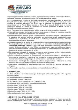 MUNICÍPIO DE AMPARO / SP - Processo nº 1315/14 
licitacoes@amparo.sp.gov.br 
2 
disposição permanente e regular dos usuários, e prestado com regularidade, continuidade, eficiência, segurança, atualidade, generalidade, cortesia, nos termos da legislação regente. 2.2.2. Especificamente, o objeto da concessão compreende a execução (operação) do serviço de transporte coletivo urbano e rural de passageiros, mediante a utilização de frota de veículos, recursos humanos e materiais adequados, de acordo com os melhores procedimentos técnicos, em conformidade com o Projeto Básico contido no Anexo I do presente Edital, com as normas operacionais definidas no Contrato de Concessão, cuja minuta é apresentada no Anexo II, e com a legislação municipal de transporte coletivo. 2.2.3. A execução do serviço de transporte coletivo compreende ainda as seguintes atividades: a) Operação dos serviços de transporte coletivo, organizados em linhas de transporte, segundo especificações operacionais estabelecidas pela Prefeitura; b) Manutenção, limpeza, remoção, guarda e conservação dos veículos que integram a frota necessária à realização dos serviços objeto da concessão, bem como dos demais equipamentos neles embarcados ou implantados, de acordo com os melhores procedimentos técnicos, utilizando equipamentos e ferramental necessários; c) Cobrança dos usuários do serviço de transporte coletivo urbano de passageiros, das tarifas oficiais fixadas pelo Executivo Municipal, de modo manual e ou automático, mediante a implantação de Sistema de Bilhetagem Eletrônica (SBE) que utilize equipamentos instalados no interior dos veículos destinados a leitura de meios físicos, nos quais estejam registrados créditos de viagens, armazenados eletronicamente; e o correspondente sistema de controle embarcado nos veículos e instalado nas garagens e em postos de venda. d) Comercialização antecipada de passagens por meio de venda de passes, cartões e outros meios de pagamento, em postos de venda integrados e adequados ao SBE; e) Desenvolvimento de programas de aprimoramento dos processos de trabalho, e manutenção de programas de treinamento e capacitação dos funcionários no exercício das atividades direta ou indiretamente relacionadas à prestação do serviço visando à qualidade dos serviços; f) Conservação e manutenção dos equipamentos urbanos (abrigos, bancos e indicadores de ponto) instalados nos pontos de parada do sistema de transporte coletivo urbano; g) Operação e conservação da área destinada às linhas municipais no Terminal Rodoviário de Amparo;e 2.3. As condições específicas para execução dos serviços estão dadas no Anexo I. 3. SUPORTE LEGAL 3.1. Esta licitação e a operação dos serviços de transporte coletivo são reguladas pelos seguintes dispositivos legais: a) Lei Orgânica do Município de Amparo; b) Lei Federal nº 8.666/93 e alterações; c) Leis Federais nº 8.987 de 13/02/95 e nº 9.074 de 07/07/95; d) Lei Federal 12.587, de 3/01/2012 (Lei da Mobilidade Urbana) e) Lei Municipal nº 1.105 de 04/11/1981; f ) Lei Municipal nº 2.352 de 23/03/1998; g) Lei Municipal nº 3.353 de 10/03/2008; h) Decreto Municipal nº 2.414 de 25/11/1998; i ) Demais disposições legais aplicáveis. 4. CONDIÇÕES PARA OPERAÇÃO DO SERVIÇO 
4.1. A operação do serviço de transporte coletivo compreende a realização de viagens com uso de veículos para transporte coletivo, com o pessoal necessário para operá-los e mantê-los, em serviços  