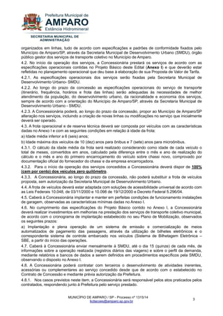 MUNICÍPIO DE AMPARO / SP - Processo nº 1315/14 
licitacoes@amparo.sp.gov.br 
3 
organizados em linhas, tudo de acordo com especificações e padrões de conformidade fixados pelo Município de Amparo/SP, através da Secretaria Municipal de Desenvolvimento Urbano (SMDU), órgão público gestor dos serviços de transporte coletivo no Município de Amparo. 4.2. No início da operação dos serviços, a Concessionária prestará os serviços de acordo com as especificações operacionais contidas no Projeto Básico deste Edital (Anexo I) e que deverão estar refletidas no planejamento operacional que deu base à elaboração de sua Proposta de Valor de Tarifa. 4.2.1. As especificações operacionais dos serviços serão fixadas pela Secretaria Municipal de Desenvolvimento Urbano- SMDU. 4.2.2. Ao longo do prazo da concessão as especificações operacionais do serviço de transporte (itinerário, frequência, horários e frota das linhas) serão adequadas às necessidades de melhor atendimento da população, do desenvolvimento urbano, da racionalidade e economia dos serviços, sempre de acordo com a orientação do Município de Amparo/SP, através da Secretaria Municipal de Desenvolvimento Urbano - SMDU. 4.2.3. A Concessionária poderá, ao longo do prazo da concessão, propor ao Município de Amparo/SP alteração nos serviços, incluindo a criação de novas linhas ou modificações no serviço que inicialmente deverá ser operado. 4.3. A frota operacional e de reserva técnica deverá ser composta por veículos com as características dadas no Anexo I e com as seguintes condições em relação à idade da frota: a) Idade média inferior a 6 (seis) anos; b) Idade máxima dos veículos de 10 (dez) anos para ônibus e 7 (sete) anos para microônibus. 4.3.1. O cálculo da idade média da frota será realizado considerando como idade de cada veículo o total de meses, convertidos em anos, calculado pela diferença entre o mês e ano de realização do cálculo e o mês e ano do primeiro encarroçamento do veículo sobre chassi novo, comprovado por documentação oficial do fornecedor do chassi e da empresa encarroçadora. 4.3.2. Para o início da operação dos serviços concedidos a Concessionária deverá dispor de 100% (cem por cento) dos veículos zero quilômetro. 4.3.3. A Concessionária, ao longo do prazo da concessão, não poderá substituir a frota de veículos proposta, sem autorização da Secretaria Municipal de Desenvolvimento Urbano. 4.4. A frota de veículos deverá estar adaptada com soluções de acessibilidade universal de acordo com as Leis Federais 10.048, de 03/11/2000 e 10.098 de 19/12/2000 e Decreto Federal 5.296/04. 4.5. Caberá à Concessionária implantar e manter em perfeitas condições de funcionamento instalações de garagem, observadas as características mínimas dadas no Anexo I. 4.6. No cumprimento das especificações do Projeto Básico contido no Anexo I, a Concessionária deverá realizar investimentos em melhorias na prestação dos serviços de transporte coletivo municipal, de acordo com o cronograma de implantação estabelecido no seu Plano de Mobilização, observados os seguintes prazos: a) Implantação e plena operação de um sistema de emissão e comercialização de meios automatizados de pagamento das passagens, através da utilização de bilhetes eletrônicos e o correspondente sistema de controle embarcado nos veículos (Sistema de Bilhetagem Eletrônica – SBE, a partir do início das operações. 4.7. Caberá à Concessionária enviar mensalmente à SMDU, até o dia 15 (quinze) de cada mês, de informações sobre a operação realizada (registros diários das viagens) e sobre o perfil da demanda, mediante relatórios e bancos de dados a serem definidos em procedimentos específicos pela SMDU, observando o disposto no Anexo I. 4.8. A Concessionária poderá contratar com terceiros o desenvolvimento de atividades inerentes, acessórias ou complementares ao serviço concedido desde que de acordo com o estabelecido no Contrato de Concessão e mediante prévia autorização da Prefeitura. 4.8.1. Nos casos previstos neste item, a Concessionária será responsável pelos atos praticados pelos contratados, respondendo junto à Prefeitura pelo serviço prestado.  