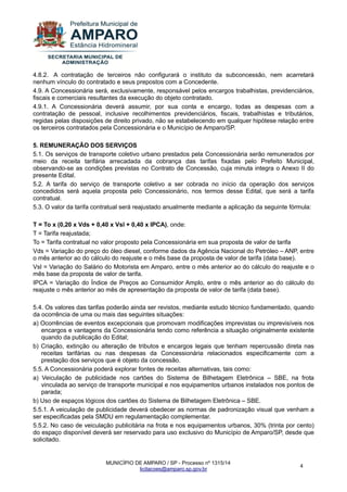 MUNICÍPIO DE AMPARO / SP - Processo nº 1315/14 
licitacoes@amparo.sp.gov.br 
4 
4.8.2. A contratação de terceiros não configurará o instituto da subconcessão, nem acarretará nenhum vínculo do contratado e seus prepostos com a Concedente. 4.9. A Concessionária será, exclusivamente, responsável pelos encargos trabalhistas, previdenciários, fiscais e comerciais resultantes da execução do objeto contratado. 4.9.1. A Concessionária deverá assumir, por sua conta e encargo, todas as despesas com a contratação de pessoal, inclusive recolhimentos previdenciários, fiscais, trabalhistas e tributários, regidas pelas disposições de direito privado, não se estabelecendo em qualquer hipótese relação entre os terceiros contratados pela Concessionária e o Município de Amparo/SP. 5. REMUNERAÇÃO DOS SERVIÇOS 5.1. Os serviços de transporte coletivo urbano prestados pela Concessionária serão remunerados por meio da receita tarifária arrecadada da cobrança das tarifas fixadas pelo Prefeito Municipal, observando-se as condições previstas no Contrato de Concessão, cuja minuta integra o Anexo II do presente Edital. 5.2. A tarifa do serviço de transporte coletivo a ser cobrada no início da operação dos serviços concedidos será aquela proposta pelo Concessionário, nos termos desse Edital, que será a tarifa contratual. 5.3. O valor da tarifa contratual será reajustado anualmente mediante a aplicação da seguinte fórmula: T = To x (0,20 x Vds + 0,40 x Vsl + 0,40 x IPCA), onde: T = Tarifa reajustada; To = Tarifa contratual no valor proposto pela Concessionária em sua proposta de valor de tarifa Vds = Variação do preço do óleo diesel, conforme dados da Agência Nacional do Petróleo – ANP, entre o mês anterior ao do cálculo do reajuste e o mês base da proposta de valor de tarifa (data base). Vsl = Variação do Salário do Motorista em Amparo, entre o mês anterior ao do cálculo do reajuste e o mês base da proposta de valor de tarifa. IPCA = Variação do Índice de Preços ao Consumidor Amplo, entre o mês anterior ao do cálculo do reajuste o mês anterior ao mês de apresentação da proposta de valor de tarifa (data base). 5.4. Os valores das tarifas poderão ainda ser revistos, mediante estudo técnico fundamentado, quando da ocorrência de uma ou mais das seguintes situações: a) Ocorrências de eventos excepcionais que promovam modificações imprevistas ou imprevisíveis nos encargos e vantagens da Concessionária tendo como referência a situação originalmente existente quando da publicação do Edital; b) Criação, extinção ou alteração de tributos e encargos legais que tenham repercussão direta nas receitas tarifárias ou nas despesas da Concessionária relacionados especificamente com a prestação dos serviços que é objeto da concessão. 5.5. A Concessionária poderá explorar fontes de receitas alternativas, tais como: a) Veiculação de publicidade nos cartões do Sistema de Bilhetagem Eletrônica – SBE, na frota vinculada ao serviço de transporte municipal e nos equipamentos urbanos instalados nos pontos de parada; b) Uso de espaços lógicos dos cartões do Sistema de Bilhetagem Eletrônica – SBE. 5.5.1. A veiculação de publicidade deverá obedecer as normas de padronização visual que venham a ser especificadas pela SMDU em regulamentação complementar. 5.5.2. No caso de veiculação publicitária na frota e nos equipamentos urbanos, 30% (trinta por cento) do espaço disponível deverá ser reservado para uso exclusivo do Município de Amparo/SP, desde que solicitado.  