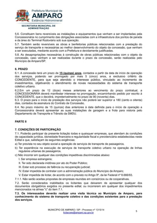 MUNICÍPIO DE AMPARO / SP - Processo nº 1315/14 
licitacoes@amparo.sp.gov.br 
5 
5.6. Constituem bens reversíveis as instalações e equipamentos que venham a ser implantadas pela Concessionária no cumprimento das obrigações associadas com a infraestrutura dos pontos de parada e da área do Terminal Rodoviário sob sua operação. 5.7. Também serão reversíveis as obras e benfeitorias públicas relacionadas com a prestação do serviço de transporte e necessárias ao melhor desenvolvimento do objeto da concessão, que venham a ser executadas, mediante acordo com a Prefeitura e devidamente justificadas. 5.8. As desapropriações necessárias à construção de obras públicas relacionadas com o objeto da concessão, caso venham a ser realizadas durante o prazo da concessão, serão realizadas pelo Município de Amparo/SP. 6. PRAZO 6.1. A concessão terá um prazo de 15 (quinze) anos, contados a partir da data de início de operação dos serviços, podendo ser prorrogado por mais 5 (cinco) anos, a exclusivo critério da CONCEDENTE, para que seja atendido o interesse público, vinculado ao incremento de investimentos, objetivando o atendimento de novas necessidades do sistema de transporte coletivo urbano. 6.2.Em um prazo de 12 (doze) meses anteriores ao vencimento do prazo contratual, a CONCESSIONÁRIA deverá manifestar interesse na prorrogação, encaminhando pedido por escrito à CONCEDENTE, que o decidirá, impreterivelmente no prazo de 90 (noventa) dias. 6.3. O prazo para o início de prestação dos serviços não poderá ser superior a 180 (cento e oitenta) dias, contados da assinatura do Contrato de Concessão. 6.4. No prazo máximo de 15 (quinze) dias anteriores à data definida para o início de operação a Concessionária deverá apresentar as suas instalações de garagem e a frota para vistoria pelo Departamento de Transporte e Trânsito da SMDU. PARTE II 7. CONDIÇÕES DE PARTICIPAÇÃO 7.1. Poderão participar da presente licitação todas e quaisquer empresas, que atendam às condições de capacidade jurídica, idoneidade financeira e regularidade fiscal e previdenciária estabelecidas neste Edital e que, satisfaçam às seguintes exigências: a) Ter prevista no seu objeto social a operação de serviços de transporte de passageiros. b) Ter experiência na execução de serviços de transporte coletivo urbano na operação de linhas regulares urbanas de passageiros. c) Não incorrer em qualquer das condições impeditivas discriminadas abaixo: I. Ser empresa estrangeira; II. Ter sido declarada inidônea por ato do Poder Público; III. Estar sob processo de falência ou recuperação judicial; IV. Estar impedida de contratar com a administração pública do Município de Amparo; V. Estar impedida de licitar, de acordo com o previsto no Artigo 9º, da lei Federal nº 8.666/93. 7.1.1. Não serão aceitas propostas de empresas reunidas em consórcios ou de cooperativas. 7.2. Serão considerados inabilitados os licitantes que deixarem de apresentar qualquer dos documentos obrigatórios exigidos no presente edital, ou incorrerem em qualquer dos impedimentos mencionados na alínea "c" do item 7.1. 7.3. Os interessados deverão realizar uma visita técnica ao Município de Amparo, para conhecimento do sistema de transporte coletivo e das condições existentes para a prestação dos serviços.  