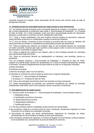 MUNICÍPIO DE AMPARO / SP - Processo nº 1315/14 
licitacoes@amparo.sp.gov.br 
7 
Comissão Especial de Licitação, serão respondidas até 05 (cinco) dias corridos antes da data da entrega das propostas. 10. APRESENTAÇÃO DA DOCUMENTAÇÃO DE HABILITAÇÃO E DAS PROPOSTAS 10.1. As licitantes deverão protocolar junto à Comissão Especial de Licitação, no endereço, na data e até o horário estabelecido no preâmbulo deste edital, a “Documentação de Habilitação”, e a “Proposta de Valor de Tarifa”, em 2 (dois) envelopes, sendo que toda a documentação deverá ser relacionada, separada, encadernada e numerada na ordem estabelecida neste Edital. 10.1.1. Após o horário estabelecido, não será recebida nenhuma espécie de documento, tampouco serão permitidos acréscimos ou modificações naqueles porventura já recebidos. 10.1.2. Uma vez aberta, a proposta se acha vinculada ao processo pelo seu prazo de validade, não sendo permitida sua retirada ou a desistência de participação por parte das proponentes. 10.2. Todas as páginas dos cadernos que integram cada um dos envelopes deverão ser numeradas em ordem crescente, iniciando pela capa, devendo a última página conter um termo de encerramento discriminando a quantidade de páginas totais. 10.3. Todas as páginas dos cadernos que integram cada um dos envelopes deverão ser rubricadas pelo representante legal da licitante. 10.4. Todos os documentos deverão ser datilografados ou impressos, sem emendas, rasuras ou entrelinhas. 10.5. Os envelopes contendo a “Documentação de Habilitação” e “Proposta de Valor de Tarifa”, exigidos no presente Edital, deverão ser apresentados em 2 (dois) envelopes indevassáveis, lacrados e rubricados, constando obrigatoriamente da parte externa de cada um as seguintes indicações: a) Nome da licitante; b) Endereço da licitante; c) Número da licitação, data e hora de abertura; d) Indicação do conteúdo de cada envelope de acordo com a seguinte designação: I. Envelope nº 1 – Documentação de Habilitação II. Envelope nº 2 – Proposta de Valor de Tarifa 10.6. Toda a documentação apresentada deverá ser expressa na língua portuguesa. 10.7. Serão desclassificadas as propostas que contenham divergências em relação às condições estabelecidas neste Edital, assim como quaisquer rasuras, emendas ou entrelinhas. 11. DOCUMENTAÇÃO DE HABILITAÇÃO 11.1. Deverá constar do Envelope nº 1 – Documentação de Habilitação, a documentação relativa a: I. Habilitação jurídica; II. Qualificação econômica e financeira; III. Regularidade fiscal e jurídica; IV. Regularidade trabalhista; e V. Qualificação técnica; 11.2. Na documentação relativa à habilitação jurídica deverão ser apresentados: a) Ato constitutivo, estatuto ou contrato social em vigor e atualizado, devidamente registrado na Junta Comercial, em se tratando de sociedades comerciais. b) Documentos de eleição dos atuais administradores, tratando-se de sociedade por ações, acompanhados da documentação de eleição de seus administradores; c) Ato Constitutivo devidamente registrado no Cartório de Registro Civil de Pessoas Jurídicas tratando- se de sociedades civis, acompanhado de prova de diretoria em exercício;  