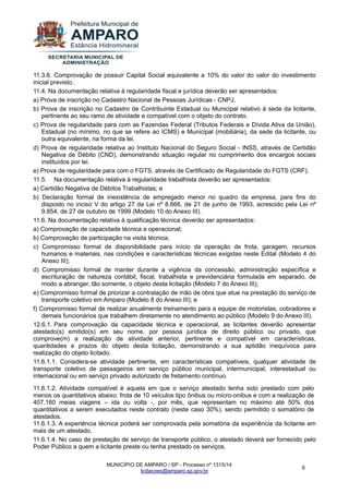 MUNICÍPIO DE AMPARO / SP - Processo nº 1315/14 
licitacoes@amparo.sp.gov.br 
9 
11.3.6. Comprovação de possuir Capital Social equivalente a 10% do valor do valor do investimento inicial previsto. 11.4. Na documentação relativa à regularidade fiscal e jurídica deverão ser apresentados: a) Prova de inscrição no Cadastro Nacional de Pessoas Jurídicas - CNPJ. b) Prova de inscrição no Cadastro de Contribuinte Estadual ou Municipal relativo à sede da licitante, pertinente ao seu ramo de atividade e compatível com o objeto do contrato. c) Prova de regularidade para com as Fazendas Federal (Tributos Federais e Dívida Ativa da União), Estadual (no mínimo, no que se refere ao ICMS) e Municipal (mobiliária), da sede da licitante, ou outra equivalente, na forma da lei. d) Prova de regularidade relativa ao Instituto Nacional do Seguro Social - INSS, através de Certidão Negativa de Débito (CND), demonstrando situação regular no cumprimento dos encargos sociais instituídos por lei. e) Prova de regularidade para com o FGTS, através de Certificado de Regularidade do FGTS (CRF). 11.5. Na documentação relativa à regularidade trabalhista deverão ser apresentados: a) Certidão Negativa de Débitos Trabalhistas; e b) Declaração formal de inexistência de empregado menor no quadro da empresa, para fins do disposto no inciso V do artigo 27 da Lei nº 8.666, de 21 de junho de 1993, acrescido pela Lei nº 9.854, de 27 de outubro de 1999 (Modelo 10 do Anexo III). 11.6. Na documentação relativa à qualificação técnica deverão ser apresentados: a) Comprovação de capacidade técnica e operacional; b) Comprovação de participação na visita técnica; c) Compromisso formal de disponibilidade para início da operação de frota, garagem, recursos humanos e materiais, nas condições e características técnicas exigidas neste Edital (Modelo 4 do Anexo III); d) Compromisso formal de manter durante a vigência da concessão, administração específica e escrituração de natureza contábil, fiscal, trabalhista e previdenciária formulada em separado, de modo a abranger, tão somente, o objeto desta licitação (Modelo 7 do Anexo III); e) Compromisso formal de priorizar a contratação de mão de obra que atue na prestação do serviço de transporte coletivo em Amparo (Modelo 8 do Anexo III); e f) Compromisso formal de realizar anualmente treinamento para a equipe de motoristas, cobradores e demais funcionários que trabalhem diretamente no atendimento ao público (Modelo 9 do Anexo III). 12.6.1. Para comprovação da capacidade técnica e operacional, as licitantes deverão apresentar atestado(s) emitido(s) em seu nome, por pessoa jurídica de direito público ou privado, que comprove(m) a realização de atividade anterior, pertinente e compatível em características, quantidades e prazos do objeto desta licitação, demonstrando a sua aptidão inequívoca para realização do objeto licitado. 11.6.1.1. Considera-se atividade pertinente, em características compatíveis, qualquer atividade de transporte coletivo de passageiros em serviço público municipal, intermunicipal, interestadual ou internacional ou em serviço privado autorizado de fretamento contínuo. 11.6.1.2. Atividade compatível é aquela em que o serviço atestado tenha sido prestado com pelo menos os quantitativos abaixo: frota de 10 veículos tipo ônibus ou micro-onibus e com a realização de 407.160 meias viagens – ida ou volta -, por mês, que representam no máximo até 50% dos quantitativos a serem executados neste contrato (neste caso 30%), sendo permitido o somatório de atestados. 11.6.1.3. A experiência técnica poderá ser comprovada pela somatória da experiência da licitante em mais de um atestado. 11.6.1.4. No caso de prestação de serviço de transporte público, o atestado deverá ser fornecido pelo Poder Público a quem a licitante preste ou tenha prestado os serviços.  