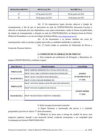 REMANEJAMENTO                                  DIVULGAÇÃO                                              MATRÍCULA

                 1º                            07 de janeiro de 2013                                  08 de janeiro de 2013

                 2º                            09 de janeiro de 2013                                  10 de janeiro de 2013


                                   Art. 15 Os responsáveis legais deverão observar a relação de
remanejamento, a fim de que se apresentem na sede do CPM/PETROLINA (Secretaria Escolar) e
efetivem as matrículas dos seus dependentes, caso sejam relacionados, sendo as formas de publicidade
da relação de remanejamento a afixação na sede do CPM/PETROLINA; no Boletim Geral da Polícia
Militar de Pernambuco e no site do Colégio da Polícia Militar www.colegio.pm.pe.gov.br;
                                    Art. 16 Os documentos e as demais medidas nos casos de
remanejamento serão as mesmas exigidas para todos os candidatos habilitados à matrícula.
                                    Art. 17 Ficam criadas as comissões de Elaboração de Provas e
Central do Processo Seletivo.


                              I. COMISSÃO DE ELABORAÇÃO DE PROVAS
                              a. Será composta por professores de Português e Matemática do
próprio CPM/PETROLINA, conforme a seguir:


    DISCIPLINA                                          PROFESSORES                                                  ANO/SÉRIE
                           PROFª SIMONE MODESTO M. CAVALCANTE DE SÁ
    PORTUGUÊS
                           PROFª ANA CARLA PEREIRA MARTINS CONSELHO                                                     ENSINO
                           PROFª ALICE VALÉRIA DIAS MENEZES                                                      FUNDAMENTAL II
   MATEMÁTICA
                           PROFª LUZIA COELHO RODRIGUES                                                                  6º ANO

                           PROFª ANTONIA MARIA REIS DE MACEDO MENEZES
    PORTUGUÊS
                           PROFª VIVIANE BARRETO DE SOUZA
                                                                                                                   ENSINO MÉDIO
                                                                                                                         1º ANO
   MATEMÁTICA              PROFª FRANCINÁRIA PARENTE FERREIRA




                                                  b. Serão encargos da presente comissão:
                                                  1) Seguir fielmente a estruturação das provas e o conteúdo
programático previsto no Anexo “I” deste documento;
                                   2) Obedecer ao prazo para a entrega do modelo de prova com
respectivo gabarito, lacrado e por protocolo formal, conforme cronograma a ser estipulado pela
Coordenação de Ensino/CPM/PETROLINA;



Portaria do Comando Geral – Edital de Matrícula CPM/Petrolina ano letivo 2013........................................................fls. 10/28
 