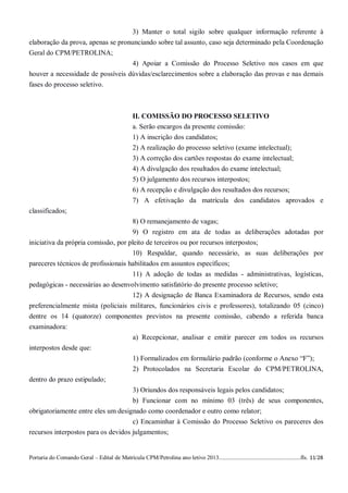 3) Manter o total sigilo sobre qualquer informação referente à
elaboração da prova, apenas se pronunciando sobre tal assunto, caso seja determinado pela Coordenação
Geral do CPM/PETROLINA;
                                    4) Apoiar a Comissão do Processo Seletivo nos casos em que
houver a necessidade de possíveis dúvidas/esclarecimentos sobre a elaboração das provas e nas demais
fases do processo seletivo.



                                                  II. COMISSÃO DO PROCESSO SELETIVO
                                                  a. Serão encargos da presente comissão:
                                                  1) A inscrição dos candidatos;
                                                  2) A realização do processo seletivo (exame intelectual);
                                                  3) A correção dos cartões respostas do exame intelectual;
                                                  4) A divulgação dos resultados do exame intelectual;
                                                  5) O julgamento dos recursos interpostos;
                                                  6) A recepção e divulgação dos resultados dos recursos;
                                                  7) A efetivação da matrícula dos candidatos aprovados e
classificados;
                                                  8) O remanejamento de vagas;
                                     9) O registro em ata de todas as deliberações adotadas por
iniciativa da própria comissão, por pleito de terceiros ou por recursos interpostos;
                                     10) Respaldar, quando necessário, as suas deliberações por
pareceres técnicos de profissionais habilitados em assuntos específicos;
                                     11) A adoção de todas as medidas - administrativas, logísticas,
pedagógicas - necessárias ao desenvolvimento satisfatório do presente processo seletivo;
                                    12) A designação de Banca Examinadora de Recursos, sendo esta
preferencialmente mista (policiais militares, funcionários civis e professores), totalizando 05 (cinco)
dentre os 14 (quatorze) componentes previstos na presente comissão, cabendo a referida banca
examinadora:
                                                  a) Recepcionar, analisar e emitir parecer em todos os recursos
interpostos desde que:
                                                  1) Formalizados em formulário padrão (conforme o Anexo “F”);
                                                  2) Protocolados na Secretaria Escolar do CPM/PETROLINA,
dentro do prazo estipulado;
                                     3) Oriundos dos responsáveis legais pelos candidatos;
                                     b) Funcionar com no mínimo 03 (três) de seus componentes,
obrigatoriamente entre eles um designado como coordenador e outro como relator;
                                     c) Encaminhar à Comissão do Processo Seletivo os pareceres dos
recursos interpostos para os devidos julgamentos;


Portaria do Comando Geral – Edital de Matrícula CPM/Petrolina ano letivo 2013........................................................fls. 11/28
 