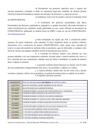 d) Providenciar um protocolo específico para o registro dos
recursos interpostos, constando os dados do responsável legal pelo candidato, do dia/hora (horário
oficial do Estado de Pernambuco), números de inscrição e de protocolo e o objeto do recurso;
                                   e) Estabelecer como local de reunião a sala do Coordenador Geral
do CPM/PETROLINA.
                                   f. O recebimento dos pareceres encaminhados pela Banca
Examinadora dos Recursos, analisando-os, julgando-os e, quando necessário, efetivando alterações na
ordem classificatória dos candidatos, dando publicidade aos atos, sendo: afixação de documentos do
CPM/PETROLINA; publicação no Boletim Geral da PMPE e ainda no site do CPM/PETROLINA,
www.colegio.pm.pe.gov.br;


                                  g. Para a designação da equipe que fará a correção dos cartões
respostas do exame intelectual, serão indicados 10 (dez) integrantes dentre os policiais militares,
funcionários civis e professores do próprio CPM/PETROLINA, sendo, dentre estes, sorteados 05
(cinco), os quais não poderão ter nenhuma linha de parentesco, grau de afetividade ou qualquer outra
forma de vínculo com qualquer candidato inscrito no presente processo seletivo.
                                   h. A Comissão do Processo Seletivo será soberana nas suas
posturas adotadas e nos seus julgamentos realizados, devendo seguir a maioria absoluta dos votos e a
livre expressão dos seus componentes, cabendo votar por último o presidente, ou quando da ausência
deste, o adjunto à comissão;
                                   i. A presente comissão deverá funcionar no mínimo com 03 (três)
dos seus componentes, obrigatoriamente entre estes, o seu presidente, o adjunto ou o relator;
                                   j. A maioria absoluta, metade mais um dos votos, será a decisão
vencedora, cabendo o último voto ao presidente, ou quando da ausência deste, ao adjunto ou ao relator.
                                   k. Comporão a presente comissão:


    PRESIDENTE            TEN CEL PM EDUARDO HENRIQUE DE SENNA COSTA
      ADJUNTO             MAJ PM ANTONIO ANDRÉ RODRIGUES DE SOUZA
      RELATOR             MAJ PM MARCILIO AMORIM PEREIRA
      MEMBRO              COORDENADORA JACQUELINE FERNANDES DA S. BANDEIRA
      MEMBRO              COORDENADORA ROSIANA DE MENEZES SILVA
      MEMBRO              COORDENADORA PATRICIA DA ROCHA MOREIRA
      MEMBRO              COORDENADORA CLAUDIA LUZIA LIMA MOURA RIBEIRO

      MEMBRO              COORDENADORA MARIA IZAM DOS SANTOS PAULINO
      MEMBRO              CAP PM WELBER CHARLES CAVALCANTI GONÇALVES
      MEMBRO              1º TEN PM JOSÉ EDIMAR GONÇALVES FILHO
      MEMBRO              2º TEN PM VLADIMI FERNANDES DE SOUZA
      MEMBRO              2º TEN PM DEBORA MELO PEREIRA DA SILVA
      MEMBRO              2º TEN PM ANDRÉIA PEREIRA BONFIM

Portaria do Comando Geral – Edital de Matrícula CPM/Petrolina ano letivo 2013........................................................fls. 12/28
 