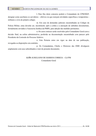 MEMBRO              SUBTEN PM LEONILDE DA SILVA GOMES

                                      l. Para fins deste concurso poderá o Comandante do CPM/DGP,
designar como auxiliares os servidores – efetivos ou que exerçam atividades específicas e temporárias -
militares e civis do próprio colégio.
                                     m. Em caso de demandas judiciais encaminhadas ao Colégio da
Policia Militar, estas deverão ser, incontinenti, após a coleta e a anexação de subsídios documentais,
formalmente enviadas à Assessoria Jurídica da PMPE, para adoção das medidas pertinentes.
                                     n. Os casos omissos serão resolvidos pelo Comandante Geral com a
decisão final, na esfera administrativa, proferida na documentação encaminhada com parecer pelo
Presidente da Comissão do Processo Seletivo.
                                    o. Esta Portaria entra em vigor na data de sua publicação,
revogadas as disposições em contrário.
                                    p. Os Comandantes, Chefes e Diretores das OME divulguem
amplamente com seus subordinados o teor do presente documento.



                                LUÍS AURELIANO DE BARROS CORREIA – Cel PM
                                             Comandante Geral




Portaria do Comando Geral – Edital de Matrícula CPM/Petrolina ano letivo 2013........................................................fls. 13/28
 