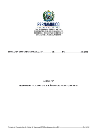 SECRETARIA DE DEFESA SOCIAL
                                             POLÍCIA MILITAR DE PERNAMBUCO
                                             DIRETORIA DE GESTÃO DE PESSOAS
                                                COLÉGIO DA POLÍCIA MILITAR




PORTARIA DO COMANDO GERAL Nº ________, DE _______ DE ________________DE 2012




                                                              ANEXO “A”

                   MODELO DE FICHA DE INSCRIÇÃO DO EXAME INTELECTUAL




Portaria do Comando Geral – Edital de Matrícula CPM/Petrolina ano letivo 2013........................................................fls. 14/28
 