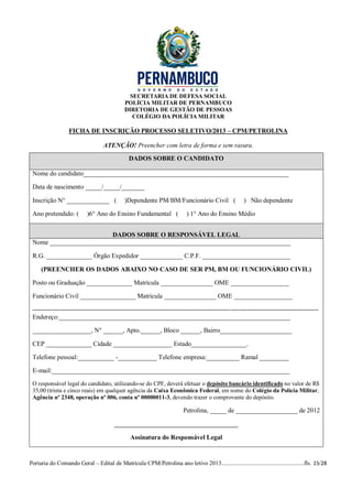 SECRETARIA DE DEFESA SOCIAL
                                             POLÍCIA MILITAR DE PERNAMBUCO
                                             DIRETORIA DE GESTÃO DE PESSOAS
                                                COLÉGIO DA POLÍCIA MILITAR

                  FICHA DE INSCRIÇÃO PROCESSO SELETIVO/2013 – CPM/PETROLINA

                                   ATENÇÃO! Preencher com letra de forma e sem rasura.
                                               DADOS SOBRE O CANDIDATO

 Nome do candidato_______________________________________________________________

 Data de nascimento _____/_____/_______

 Inscrição N° _____________ (                )Dependente PM/BM/Funcionário Civil (                     ) Não dependente

 Ano pretendido: (         )6° Ano do Ensino Fundamental (                 ) 1° Ano do Ensino Médio


                         DADOS SOBRE O RESPONSÁVEL LEGAL
 Nome __________________________________________________________________________

 R.G. ______________ Órgão Expedidor _____________ C.P.F. ___________________________

     (PREENCHER OS DADOS ABAIXO NO CASO DE SER PM, BM OU FUNCIONÁRIO CIVIL)

 Posto ou Graduação ______________ Matrícula ________________ OME __________________

 Funcionário Civil _________________ Matrícula ________________ OME __________________

 ------------------------------------------------------------------------------------------------------------------------------------
 Endereço:_______________________________________________________________________

 __________________, N° ______, Apto.______, Bloco ______, Bairro______________________

 CEP ______________ Cidade __________________ Estado_________________.

 Telefone pessoal:___________ -____________ Telefone empresa:__________ Ramal _________

 E-mail:_________________________________________________________________________
 O responsável legal do candidato, utilizando-se do CPF, deverá efetuar o depósito bancário identificado no valor de R$
 35,00 (trinta e cinco reais) em qualquer agência da Caixa Econômica Federal, em nome do Colégio da Polícia Militar,
 Agência nº 2348, operação nº 006, conta nº 00000011-3, devendo trazer o comprovante do depósito.

                                                                          Petrolina, _____ de ___________________ de 2012

                                        ______________________________________

                                                Assinatura do Responsável Legal


Portaria do Comando Geral – Edital de Matrícula CPM/Petrolina ano letivo 2013........................................................fls. 15/28
 