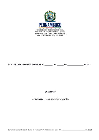 SECRETARIA DE DEFESA SOCIAL
                                             POLÍCIA MILITAR DE PERNAMBUCO
                                             DIRETORIA DE GESTÃO DE PESSOAS
                                                COLÉGIO DA POLÍCIA MILITAR




PORTARIA DO COMANDO GERAL Nº ________, DE _______ DE ________________DE 2012




                                                              ANEXO “B”


                                        MODELO DO CARTÃO DE INSCRIÇÃO




Portaria do Comando Geral – Edital de Matrícula CPM/Petrolina ano letivo 2013........................................................fls. 16/28
 