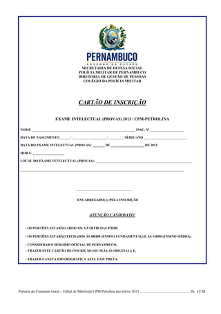 SECRETARIA DE DEFESA SOCIAL
                                              POLÍCIA MILITAR DE PERNAMBUCO
                                              DIRETORIA DE GESTÃO DE PESSOAS
                                                 COLÉGIO DA POLÍCIA MILITAR




                                              CARTÃO DE INSCRIÇÃO

                            EXAME INTELECTUAL (PROVAS) 2013 / CPM-PETROLINA

 NOME ______________________________________________________________ INSC. Nº ____________________

 DATA DE NASCIMENTO ______/ _____________________/ _________ SÉRIE/ANO __________________________

 DATA DO EXAME INTELECTUAL (PROVAS): _______ DE ____________________ DE 2012.

 HORA: ___________________

 LOCAL DO EXAME INTELECTUAL (PROVAS): ____________________________________________________

 ________________________________________________________________________________________




                                            _________________________________


                                             ENCARREGADO(A) PELA INSCRIÇÃO



                                                      ATENÇÃO CANDIDATO!


     - OS PORTÕES ESTARÃO ABERTOS A PARTIR DAS 07H00;

     - OS PORTÕES ESTARÃO FECHADOS ÀS 08H00 (ENSINO FUNDAMENTAL) E ÀS 14H00 (ENSINO MÉDIO);

     - CONSIDERAR O HORÁRIO OFICIAL DE PERNAMBUCO.
     - TRAZER ESTE CARTÃO DE INSCRIÇÃO (OU SEJA, O ORIGINAL); E,

     - TRAZER CANETA ESFEROGRÁFICA AZUL E/OU PRETA.




Portaria do Comando Geral – Edital de Matrícula CPM/Petrolina ano letivo 2013........................................................fls. 17/28
 