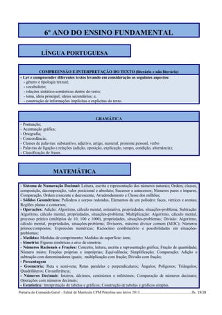 6º ANO DO ENSINO FUNDAMENTAL

                 LÍNGUA PORTUGUESA


             COMPREENSÃO E INTERPRETAÇÃO DO TEXTO (literário e não literário)
 - Ler e compreender diferentes textos levando em consideração os seguintes aspectos:
   - gênero e tipologia textual;
   - vocabulário;
   - relações sintático-semânticas dentro do texto;
   - tema, ideia principal, ideias secundárias; e,
   - construção de informações implícitas e explícitas do texto.



                                                 GRAMÁTICA
 - Pontuação;
 - Acentuação gráfica;
 - Ortografia;
 - Concordância;
 - Classes de palavras: substantivo, adjetivo, artigo, numeral, pronome pessoal, verbo
 - Palavras de ligação e relações (adição, oposição, explicação, tempo, condição, alternância);
 - Classificação de frases.



                          MATEMÁTICA

 - Sistema de Numeração Decimal: Leitura, escrita e representação dos números naturais; Ordem, classes,
 composição, decomposição, valor posicional e absoluto; Sucessor e antecessor; Números pares e ímpares,
 Comparação, Ordem crescente e decrescente, Arredondamento e Classe dos milhões;
 - Sólidos Geométricos: Poliedros e corpos redondos, Elementos de um poliedro: faces, vértices e arestas;
 Regiões planas e contornos;
 - Operações: Adição: Algoritmo, cálculo mental, estimativa, propriedades, situações-problema; Subtração:
 Algoritmo, cálculo mental, propriedades, situações-problema; Multiplicação: Algoritmo, cálculo mental,
 processo prático (múltiplos de 10, 100 e 1000), propriedades, situações-problemas; Divisão: Algoritmo,
 cálculo mental, propriedades, situações-problema; Divisores, máximo divisor comum (MDC); Números
 primos/compostos; Expressões numéricas; Raciocínio combinatório e possibilidades em situações-
 problemas;
 - Medidas: Medidas de comprimento; Medidas de superfície: área;
 - Simetria: Figuras simétricas e eixo de simetria;
 - Números Racionais e Frações: Conceito, leitura, escrita e representação gráfica; Fração de quantidade;
 Número misto; Frações próprias e impróprias; Equivalência; Simplificação; Comparação; Adição e
 subtração com denominadores iguais; multiplicação com fração; Divisão com fração;
 - Porcentagem
 - Geometria: Reta e semi-reta; Retas paralelas e perpendiculares; Ângulos; Polígonos; Triângulos;
 Quadriláteros; Circunferência;
 - Números Decimais: Inteiros, décimos, centésimos e milésimos; Comparação de números decimais;
 Operações com números decimais;
 - Estatística: Interpretação de tabelas e gráficos; Construção de tabelas e gráficos simples.
Portaria do Comando Geral – Edital de Matrícula CPM/Petrolina ano letivo 2013........................................................fls. 19/28
 