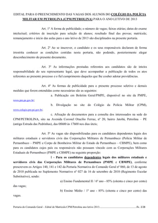 EDITAL PARA O PREENCHIMENTO DAS VAGAS DOS ALUNOS DO COLÉGIO DA POLÍCIA
     MILITAR EM PETROLINA (CPM/PETROLINA) PARA O ANO LETIVO DE 2013


                       Art. 1º A forma de publicidade; o número de vagas; faixas etárias; datas do exame
intelectual; critérios de inscrição para seleção de alunos; resultado final das provas; matrícula;
remanejamento e início das aulas para o ano letivo de 2013 são disciplinados na presente portaria.


                     Art. 2º Ao se inscrever, o candidato e os seus responsáveis declaram de forma
irrestrita conhecer as condições contidas nesta portaria, não podendo, posteriormente alegar
desconhecimento do presente documento.


                      Art. 3º As informações prestadas referentes aos candidatos são de inteira
responsabilidade do seu representante legal, que deve acompanhar a publicação de todos os atos
referentes ao presente processo e o fiel cumprimento daqueles que lhe couber adotar providências.


                              Art. 4º As formas de publicidade para o presente processo seletivo e demais
medidas que forem entendidas como necessárias são as seguintes:
                           a. Publicação em Boletim Geral/PMPE, disponível no site da PMPE,
www.pm.pe.gov.br;
                                        b. Divulgação no site do Colégio da Polícia Militar (CPM),
www.colegio.pm.pe.gov.br;
                             c. Afixação de documentos para a consulta dos interessados na sede do
CPM/PETROLINA, sito na Avenida Coronel Otacílio Ferraz, nº 20, bairro Jatobá, Petrolina – PE
(antiga Estrada das Pedrinhas), das 08h00 às 17h00 nos dias úteis;


                      Art. 5º As vagas são disponibilizadas para os candidatos dependentes legais dos
militares estaduais e servidores civis das Corporações Militares de Pernambuco (Polícia Militar de
Pernambuco – PMPE e Corpo de Bombeiros Militar do Estado de Pernambuco – CBMPE), bem como
para os candidatos cujos pais ou responsáveis não possuam vínculo com as Corporações Militares
Estaduais de Pernambuco (PMPE e CBMPE) na seguinte proporção:
                            I - Para os candidatos dependentes legais dos militares estaduais e
servidores civis das Corporações Militares de Pernambuco (PMPE e CBMPE), conforme
prescrevem os Artigos 140, 141 e 142 da Portaria Normativa do Comando Geral nº 060, de 13 de agosto
de 2010 publicada no Suplemento Normativo nº 027 de 16 de setembro de 2010 (Regimento Escolar
Substitutivo), sendo:
                                                  a) Ensino Fundamental II / 6º ano - 85% (oitenta e cinco por cento)
das vagas;
                                                  b) Ensino Médio / 1º ano - 85% (oitenta e cinco por cento) das
vagas.


Portaria do Comando Geral – Edital de Matrícula CPM/Petrolina ano letivo 2013........................................................fls. 2/28
 