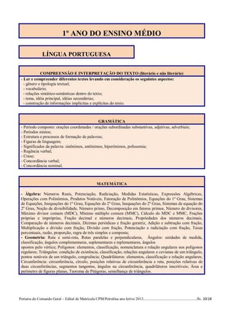 1º ANO DO ENSINO MÉDIO

                 LÍNGUA PORTUGUESA


              COMPREENSÃO E INTERPRETAÇÃO DO TEXTO (literário e não literário)
 - Ler e compreender diferentes textos levando em consideração os seguintes aspectos:
   - gênero e tipologia textual;
   - vocabulário;
   - relações sintático-semânticas dentro do texto;
   - tema, idéia principal, idéias secundárias;
   - construção de informações implícitas e explícitas do texto.



                                              GRAMÁTICA
 - Período composto: orações coordenadas / orações subordinadas substantivas, adjetivas, adverbiais;
 - Períodos mistos;
 - Estrutura e processos de formação de palavras;
 - Figuras de linguagem;
 - Significados da palavra: sinônimos, antônimos, hiperônimos, polissemia;
 - Regência verbal;
 - Crase;
 - Concordância verbal;
 - Concordância nominal.



                                                         MATEMÁTICA

 - Álgebra: Números Reais, Potenciação, Radiciação, Medidas Estatísticas, Expressões Algébricas,
 Operações com Polinômios, Produtos Notáveis, Fatoração de Polinômios, Equações do 1º Grau, Sistemas
 de Equações, Inequações do 1º Grau, Equações do 2º Grau, Inequações do 2º Grau, Sistemas de equação do
 2º Grau, Noção de divisibilidade, Número primo, Decomposição em fatores primos, Número de divisores,
 Máximo divisor comum (MDC), Mínimo múltiplo comum (MMC), Cálculo do MDC e MMC, Frações
 próprias e impróprias, Fração decimal e números decimais, Propriedades dos números decimais,
 Comparação de números decimais, Dízimas periódicas e fração geratriz, Adição e subtração com fração,
 Multiplicação e divisão com fração, Divisão com fração, Potenciação e radiciação com fração, Taxas
 porcentuais, razão, proporção, regra de três simples e composta;
 - Geometria: Reta e semi-reta, Retas paralelas e perpendiculares, Ângulos: unidades de medida,
 classificação, ângulos complementares, suplementares e replementares, ângulos
 opostos pelo vértice; Polígonos: elementos, classificação, nomenclatura e relação angulares nos polígonos
 regulares; Triângulos: condição de existência, classificação, relações angulares e cevianas de um triângulo,
 pontos notáveis de um triângulo, congruência; Quadriláteros: elementos, classificação e relação angulares;
 Circunferência: circunferência, círculo, posições relativas de circunferência e reta, posições relativas de
 duas circunferências, segmentos tangentes, ângulos na circunferência, quadriláteros inscritíveis; Área e
 perímetro de figuras planas, Teorema de Pitágoras, semelhança de triângulos.




Portaria do Comando Geral – Edital de Matrícula CPM/Petrolina ano letivo 2013........................................................fls. 20/28
 