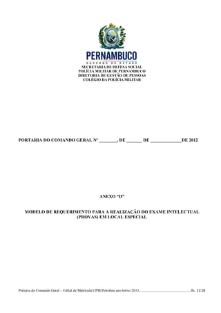 SECRETARIA DE DEFESA SOCIAL
                                             POLÍCIA MILITAR DE PERNAMBUCO
                                             DIRETORIA DE GESTÃO DE PESSOAS
                                                COLÉGIO DA POLÍCIA MILITAR




PORTARIA DO COMANDO GERAL Nº ________, DE _______ DE ______________DE 2012




                                                              ANEXO “D”


    MODELO DE REQUERIMENTO PARA A REALIZAÇÃO DO EXAME INTELECTUAL
                      (PROVAS) EM LOCAL ESPECIAL




Portaria do Comando Geral – Edital de Matrícula CPM/Petrolina ano letivo 2013........................................................fls. 21/28
 