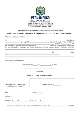 SECRETARIA DE DEFESA SOCIAL
                                                 POLÍCIA MILITAR DE PERNAMBUCO
                                                 DIRETORIA DE GESTÃO DE PESSOAS
                                                    COLÉGIO DA POLÍCIA MILITAR

                           PROCESSO SELETIVO PARA O CPM/PETROLINA - ANO LETIVO 2013

    REQUERIMENTO PARA A REALIZAÇÃO DO EXAME INTELECTUAL EM LOCAL ESPECIAL

À Comissão do Processo Seletivo;

Eu, _______________________________________________________________________________, identidade nº
__________________, órgão expedidor_________________________, responsável legal pelo(a) candidato(a)
___________________________________________________________________, inscrição nº ____________, o(a)
qual realizará o Exame Intelectual para ingresso no _________________, venho mui respeitosamente requerer que
lhe seja autorizada a realização do Exame Intelectual em local especial pelo(s) seguinte(s) motivo(s):
______________________________________________________________________________________________
______________________________________________________________________________________________
________________________________________________________________Em                                     anexo
segue:______________________________________________________________________
______________________________________________________________________________________________
________________________________________________________________________

Nestes termos, pede deferimento.

                                    Petrolina-PE, em ______ de ________________ de 2012

                                        __________________________________________

                                                                   Assinatura

                     .................................... DESTACAR E ENTREGAR AO REQUERENTE ....................................




  RECEBIMENTO NA SECRETARIA                                                      PROTOCOLO DE Nº ___________
    ESCOLAR/CPM-PETROLINA




NOME ________________________________________ MATRÍCULA Nº ________________________


ASSINATURA ________________________________________________________________________


PETROLINA-PE, _____ DE ________________ DE 2012, às _______h_______.



   Portaria do Comando Geral – Edital de Matrícula CPM/Petrolina ano letivo 2013........................................................fls. 22/28
 