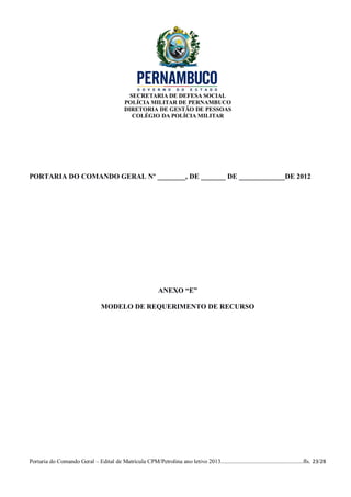 SECRETARIA DE DEFESA SOCIAL
                                             POLÍCIA MILITAR DE PERNAMBUCO
                                             DIRETORIA DE GESTÃO DE PESSOAS
                                                COLÉGIO DA POLÍCIA MILITAR




PORTARIA DO COMANDO GERAL Nº ________, DE _______ DE _____________DE 2012




                                                              ANEXO “E”

                                  MODELO DE REQUERIMENTO DE RECURSO




Portaria do Comando Geral – Edital de Matrícula CPM/Petrolina ano letivo 2013........................................................fls. 23/28
 