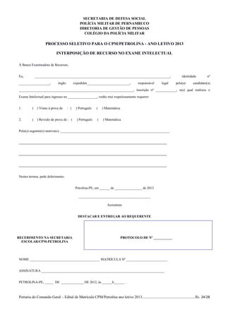 SECRETARIA DE DEFESA SOCIAL
                                               POLÍCIA MILITAR DE PERNAMBUCO
                                               DIRETORIA DE GESTÃO DE PESSOAS
                                                 COLÉGIO DA POLÍCIA MILITAR

                   PROCESSO SELETIVO PARA O CPM/PETROLINA - ANO LETIVO 2013

                            INTERPOSIÇÃO DE RECURSO NO EXAME INTELECTUAL

À Banca Examinadora de Recursos;


Eu,        _______________________________________________________________________________,                               identidade         nº
__________________,          órgão         expedidor_________________________,           responsável      legal      pelo(a)      candidato(a)
___________________________________________________________________, inscrição nº ____________, o(a) qual realizou o
Exame Intelectual para ingresso no _________________, venho mui respeitosamente requerer:


1.        ( ) Vistas à prova de      : (    ) Português    (   ) Matemática


2.        ( ) Revisão de prova de : (        ) Português   (   ) Matemática


Pelo(s) seguinte(s) motivo(s): ________________________________________________________________


____________________________________________________________

____________________________________________________________

____________________________________________________________

Nestes termos, pede deferimento.


                                            Petrolina-PE, em ______ de ________________ de 2012

                                              __________________________________________

                                                                  Assinatura


                                             DESTACAR E ENTREGAR AO REQUERENTE




RECEBIMENTO NA SECRETARIA                                                     PROTOCOLO DE Nº ___________
  ESCOLAR/CPM-PETROLINA




NOME _________________________________________ MATRÍCULA Nº ________________________


ASSINATURA ________________________________________________________________________


PETROLINA-PE, _____ DE _____________ DE 2012, às ______h______ .



Portaria do Comando Geral – Edital de Matrícula CPM/Petrolina ano letivo 2013........................................................fls. 24/28
 