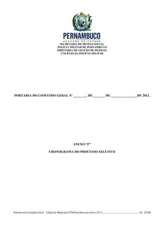 SECRETARIA DE DEFESA SOCIAL
                                             POLÍCIA MILITAR DE PERNAMBUCO
                                             DIRETORIA DE GESTÃO DE PESSOAS
                                                COLÉGIO DA POLÍCIA MILITAR




PORTARIA DO COMANDO GERAL Nº ________, DE _______ DE ________________DE 2012.




                                                              ANEXO “F”

                                    CRONOGRAMA DO PROCESSO SELETIVO




Portaria do Comando Geral – Edital de Matrícula CPM/Petrolina ano letivo 2013........................................................fls. 27/28
 