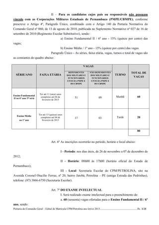 II – Para os candidatos cujos pais ou responsáveis não possuam
vínculo com as Corporações Militares Estaduais de Pernambuco (PMPE/CBMPE), conforme
prescreve o Artigo 4º, Parágrafo Único, combinado com o Artigo 140 da Portaria Normativa do
Comando Geral nº 060, de 13 de agosto de 2010, publicada no Suplemento Normativo nº 027 de 16 de
setembro de 2010 (Regimento Escolar Substitutivo), sendo:
                                                  a) Ensino Fundamental II / 6º ano - 15% (quinze por cento) das
vagas;
                                    b) Ensino Médio / 1º ano - 15% (quinze por cento) das vagas.
                             Paragrafo Único - As séries, faixa etária, vagas, turnos e total de vagas são
as constantes do quadro abaixo:

                                                                          VAGAS

                                                          DEPENDENTES            NÃO DEPENDENTES                             TOTAL DE
  SÉRIE/ANO                 FAIXA ETÁRIA                 DOS MILITARES E          DOS MILITARES E           TURNO
                                                          FUNCIONÁRIOS             FUNCIONÁRIOS
                                                                                                                              VAGAS
                                                         CIVIS DA PMPE E          CIVIS DA PMPE E
                                                            DO CBMPE                 DO CBMPE




                            Ter até 11 (onze) anos
Ensino Fundamental
II no 6º ano/ 5ª série
                             completos até 04 de                 51                        09                Manhã                  60
                              fevereiro de 2013




                           Ter até 15 (quinze) anos
   Ensino Médio
                             completos até 04 de                 17                        03                 Tarde                 20
      no 1º ano               fevereiro de 2013



                                                                                                                                    80


                                        Art. 6º As inscrições ocorrerão no período, horário e local abaixo:


                                                  I - Período: nos dias úteis, de 26 de novembro a 07 de dezembro de
2012;
                                                  II - Horário: 08h00 às 17h00 (horário oficial do Estado de
Pernambuco);
                                                  III - Local: Secretaria Escolar do CPM/PETROLINA, sito na
Avenida Coronel Otacílio Ferraz, nº 20, bairro Jatobá, Petrolina – PE (antiga Estrada das Pedrinhas),
telefone: (87) 3866-6750 (Secretaria Escolar).


                                        Art. 7º DO EXAME INTELECTUAL
                                                I. Será realizado exame intelectual para o preenchimento de:
                                                  a. 60 (sessenta) vagas ofertadas para o Ensino Fundamental II / 6º
ano, sendo:
Portaria do Comando Geral – Edital de Matrícula CPM/Petrolina ano letivo 2013........................................................fls. 3/28
 