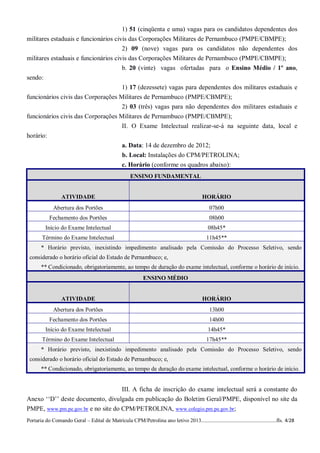 1) 51 (cinqüenta e uma) vagas para os candidatos dependentes dos
militares estaduais e funcionários civis das Corporações Militares de Pernambuco (PMPE/CBMPE);
                                      2) 09 (nove) vagas para os candidatos não dependentes dos
militares estaduais e funcionários civis das Corporações Militares de Pernambuco (PMPE/CBMPE);
                                      b. 20 (vinte) vagas ofertadas para o Ensino Médio / 1º ano,
sendo:
                                    1) 17 (dezessete) vagas para dependentes dos militares estaduais e
funcionários civis das Corporações Militares de Pernambuco (PMPE/CBMPE);
                                    2) 03 (três) vagas para não dependentes dos militares estaduais e
funcionários civis das Corporações Militares de Pernambuco (PMPE/CBMPE);
                                                  II. O Exame Intelectual realizar-se-á na seguinte data, local e
horário:
                                                  a. Data: 14 de dezembro de 2012;
                                                  b. Local: Instalações do CPM/PETROLINA;
                                                  c. Horário (conforme os quadros abaixo):
                                                      ENSINO FUNDAMENTAL


                  ATIVIDADE                                                                  HORÁRIO
              Abertura dos Portões                                                              07h00
           Fechamento dos Portões                                                               08h00
         Início do Exame Intelectual                                                            08h45*
        Término do Exame Intelectual                                                           11h45**
       * Horário previsto, inexistindo impedimento analisado pela Comissão do Processo Seletivo, sendo
 considerado o horário oficial do Estado de Pernambuco; e,
       ** Condicionado, obrigatoriamente, ao tempo de duração do exame intelectual, conforme o horário de início.
                                                             ENSINO MÉDIO


                  ATIVIDADE                                                                  HORÁRIO
              Abertura dos Portões                                                              13h00
           Fechamento dos Portões                                                               14h00
         Início do Exame Intelectual                                                            14h45*
        Término do Exame Intelectual                                                           17h45**
       * Horário previsto, inexistindo impedimento analisado pela Comissão do Processo Seletivo, sendo
 considerado o horário oficial do Estado de Pernambuco; e,
       ** Condicionado, obrigatoriamente, ao tempo de duração do exame intelectual, conforme o horário de início.


                                                  III. A ficha de inscrição do exame intelectual será a constante do
Anexo ‘‘D’’ deste documento, divulgada em publicação do Boletim Geral/PMPE, disponível no site da
PMPE, www.pm.pe.gov.br e no site do CPM/PETROLINA, www.colegio.pm.pe.gov.br;
Portaria do Comando Geral – Edital de Matrícula CPM/Petrolina ano letivo 2013........................................................fls. 4/28
 