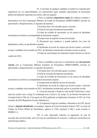 IV. A inscrição de qualquer candidato só poderá ser realizada pelo
responsável ou, na impossibilidade, seu representante legal, mediante apresentação de procuração
pública devidamente registrada em cartório, além do seguinte:
                                   a. Para os candidatos dependentes legais dos militares estaduais e
funcionários civis das Corporações Militares do Estado de Pernambuco (PMPE/CBMPE), deverão ser
apresentados, obrigatoriamente, os seguintes documentos:
                                    1) 02 (duas) fotos 3x4 coloridas iguais e recentes;
                                    2) Ficha de inscrição devidamente preenchida;
                                    3) Cópia da certidão de nascimento ou da carteira de identidade
autenticada em cartório ou acompanhada do documento original;
                                     4)Comprovante de depósito da taxa de inscrição;
                                     5) Documento que comprove a guarda judicial, nos casos de
dependentes, tutela, ou que detenha a guarda;
                                     6) Declaração da escola de origem que deverá constar a ano/série
em que o candidato está cursando em 2012, devidamente assinada pelo secretário escolar ou gestor;
                                   7) Cópia do contracheque do responsável legal referente ao mês de
outubro de 2012;


                                                  b. Para os candidatos cujos pais ou responsáveis que não possuam
vínculo com as Corporações Militares Estaduais de Pernambuco (PMPE/CBMPE), deverão ser
apresentados, obrigatoriamente, os seguintes documentos:
                                    1) 02 (duas) fotos 3x4 coloridas iguais e recentes;
                                    2) Ficha de inscrição devidamente preenchida;
                                    3) Cópia da Certidão de Nascimento ou da carteira de identidade
autenticada em cartório ou acompanhada do documento original;
                                   4) Comprovante de depósito da taxa de inscrição;
                                   5) Declaração da escola de origem que deverá constar a série/ano
em que o candidato está cursando em 2012, devidamente assinada pelo gestor ou secretário escolar.
                                   V. A taxa de inscrição é fixada no valor de R$ 35,00 (trinta e cinco
reais) de acordo com o Artigo 53 combinado com o Inciso I, do Artigo 52, da Portaria Normativa do
Comando Geral nº 060, de 13 de agosto de 2010, publicada no Suplemento Normativo nº 027, de 16 de
setembro de 2010 (Regimento Escolar Substitutivo).
                                   VI. O responsável legal do candidato, utilizando-se do CPF, deverá
efetuar o depósito identificado, em qualquer Agência da Caixa Econômica Federal -CEF, no nome do
Colégio da Polícia Militar de Pernambuco, agência nº 2348, operação nº 006 e conta corrente nº
00000011-3;
                                    VII. O valor depositado referente ao pagamento da taxa de
inscrição não será devolvido, salvo em caso de cancelamento do concurso e ainda por conveniência da
administração pública;


Portaria do Comando Geral – Edital de Matrícula CPM/Petrolina ano letivo 2013........................................................fls. 5/28
 