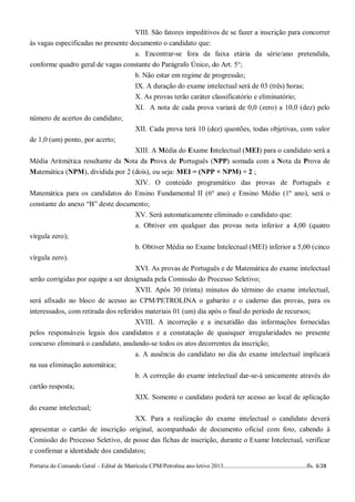 VIII. São fatores impeditivos de se fazer a inscrição para concorrer
às vagas especificadas no presente documento o candidato que:
                                    a. Encontrar-se fora da faixa etária da série/ano pretendida,
conforme quadro geral de vagas constante do Parágrafo Único, do Art. 5°;
                                    b. Não estar em regime de progressão;
                                                  IX. A duração do exame intelectual será de 03 (três) horas;
                                                  X. As provas terão caráter classificatório e eliminatório;
                                                  XI. A nota de cada prova variará de 0,0 (zero) a 10,0 (dez) pelo
número de acertos do candidato;
                                                  XII. Cada prova terá 10 (dez) questões, todas objetivas, com valor
de 1,0 (um) ponto, por acerto;
                                  XIII. A Média do Exame Intelectual (MEI) para o candidato será a
Média Aritmética resultante da Nota da Prova de Português (NPP) somada com a Nota da Prova de
Matemática (NPM), dividida por 2 (dois), ou seja: MEI = (NPP + NPM) ÷ 2 ;
                                 XIV. O conteúdo programático das provas de Português e
Matemática para os candidatos do Ensino Fundamental II (6º ano) e Ensino Médio (1º ano), será o
constante do anexo “B” deste documento;
                                  XV. Será automaticamente eliminado o candidato que:
                                  a. Obtiver em qualquer das provas nota inferior a 4,00 (quatro
vírgula zero);
                                                  b. Obtiver Média no Exame Intelectual (MEI) inferior a 5,00 (cinco
vírgula zero).
                                      XVI. As provas de Português e de Matemática do exame intelectual
serão corrigidas por equipe a ser designada pela Comissão do Processo Seletivo;
                                      XVII. Após 30 (trinta) minutos do término do exame intelectual,
será afixado no bloco de acesso ao CPM/PETROLINA o gabarito e o caderno das provas, para os
interessados, com retirada dos referidos materiais 01 (um) dia após o final do período de recursos;
                                      XVIII. A incorreção e a inexatidão das informações fornecidas
pelos responsáveis legais dos candidatos e a constatação de quaisquer irregularidades no presente
concurso eliminará o candidato, anulando-se todos os atos decorrentes da inscrição;
                                    a. A ausência do candidato no dia do exame intelectual implicará
na sua eliminação automática;
                                    b. A correção do exame intelectual dar-se-á unicamente através do
cartão resposta;
                                                  XIX. Somente o candidato poderá ter acesso ao local de aplicação
do exame intelectual;
                                   XX. Para a realização do exame intelectual o candidato deverá
apresentar o cartão de inscrição original, acompanhado de documento oficial com foto, cabendo à
Comissão do Processo Seletivo, de posse das fichas de inscrição, durante o Exame Intelectual, verificar
e confirmar a identidade dos candidatos;

Portaria do Comando Geral – Edital de Matrícula CPM/Petrolina ano letivo 2013........................................................fls. 6/28
 