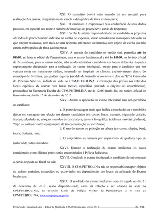 XXI. O candidato deverá estar munido de seu material para
realização das provas, obrigatoriamente caneta esferográfica de tinta azul ou preta;
                                    XXII. O candidato é responsável pela conferência de seus dados
pessoais, em especial seu nome e número de inscrição ao preencher o cartão de respostas;
                                    XXIII. Serão de inteira responsabilidade do candidato os prejuízos
advindos do preenchimento indevido no cartão de respostas, sendo consideradas marcações indevidas as
que estejam rasuradas, com mais de uma resposta, em branco ou marcada com objeto de escrita que não
caneta esferográfica de tinta azul ou preta;
                                      XXIV. A entrada do candidato no prédio será permitida até às
08h00, no horário oficial de Pernambuco, para o ensino fundamental e até às 14h00, no horário oficial
de Pernambuco, para o ensino médio, não sendo admitidos candidatos em locais diferentes daqueles
expressamente designados para a realização do exame intelectual, exceto para o candidato que por
ventura esteja em tratamento médico, internado em hospitais ou clínicas, exclusivamente dentro do
município de Petrolina, que poderá requerer (modelo de formulário conforme o Anexo “E”) à Comissão
do Processo Seletivo, sediada na sede do CPM/PETROLINA, a realização das provas nos referidos
locais especiais, de acordo com laudo médico especifico (anexado o original ao requerimento),
protocolado na Secretaria Escolar do CPM/PETROLINA até às 12h00 (meio dia, no horário oficial de
Pernambuco), do dia 12 de dezembro de 2012;
                                   XXV. Durante a aplicação do exame intelectual não será permitido
ao candidato:
                                    a. O porte de qualquer meio que facilite a resolução ou o possibilite
deixar em vantagem em relação aos demais candidatos tais como: livros, manuais, réguas de cálculo,
ábacos, calculadoras, relógios munidos de calculadora, câmera fotográfica, telefones móveis (celulares),
“bip” ou qualquer outro equipamento de telecomunicação ou eletrônico;
                                                  b. O uso de adorno ou proteção na cabeça tais como: chapéu, boné,
touca, diadema, tiara;
                                                  c. O empréstimo ou tomada por empréstimo de qualquer tipo de
material de outro candidato.
                                                  XXVI. Durante a realização do exame intelectual os casos
considerados como ilícitos penais serão encaminhados à Polícia Judiciária;
                                     XXVII. Concluído o exame intelectual, o candidato deverá entregar
o cartão resposta ao fiscal da sala;
                                     XXVIII. O CPM/PETROLINA não se responsabilizará por objetos
ou valores portados, esquecidos ou extraviados nas dependências dos locais de aplicação do Exame
Intelectual;
                               XXIX. O resultado do exame intelectual será divulgado no dia 21
de dezembro de 2012, sendo disponibilizado, além da relação a ser afixada na sede do
CPM/PETROLINA, no Boletim Geral da Polícia Militar de Pernambuco e no site do
CPM/PETROLINA, www.colegio.pm.pe.gov.br .


Portaria do Comando Geral – Edital de Matrícula CPM/Petrolina ano letivo 2013........................................................fls. 7/28
 