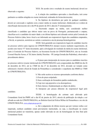 XXX. De acordo com o resultado do exame intelectual, deverá ser
observado o seguinte:
                                    a. A relação dos candidatos aprovados e classificados, terá como
parâmetro as médias atingidas no exame intelectual, ordenadas de forma decrescente;
                                    b. Na hipótese da desistência por parte de qualquer candidato,
deverá ser convocado o suplente com a maior média no exame intelectual, obedecendo-se à ordem de
classificação decrescente até o dia 09 de janeiro de 2013, data do 2º remanejamento;
                                      c. Ocorrendo empate na média, será considerado melhor
classificado o candidato que obtiver maior nota na prova de Português, permanecendo o empate,
classificar-se-á o candidato de maior idade e em última hipótese será efetuado sorteio pela Comissão do
Processo Seletivo (data, hora e local a ser informado aos responsáveis legais dos candidatos empatados,
a fim de, se quiserem, assistirem ao sorteio e assinarem a ata de presença/homologatória).
                                      XXXI. Será garantido aos responsáveis legais do candidato inscrito
no processo seletivo para ingresso do CPM/PETROLINA interpor recurso mediante requerimento, de
acordo com Anexo “F” deste documento, após a divulgação do resultado da média do exame intelectual,
junto à Comissão do Processo Seletivo, na Secretaria Escolar do CPM/PETROLINA, sito na Avenida
Coronel Otacílio Ferraz, nº 20, bairro Jatobá, Petrolina – PE (antiga Estrada das Pedrinhas), observado o
procedimento abaixo:
                                      a. O prazo para interposição de recurso para os candidatos inscritos
no processo seletivo (exame intelectual) do CPM/PETROLINA será compreendido das 08h00 do dia 26
de dezembro de 2012, até às 17h00 do dia 27 de dezembro de 2012, devendo ser tomado como
referencial o horário oficial do Estado de Pernambuco e considerado o expediente das 08h00 às 17h00
no CPM/PETROLINA;
                                     b. Não serão aceitos os recursos apresentados conforme abaixo:
                                                  1) Fora do prazo estipulado;
                                                  2) Sem a utilização do formulário padrão estabelecido;
                                                  3) Cujo teor seja pejorativo e/ou desrespeitoso;
                                                  4) Sem clareza e fundamentação ao objeto do pleito;
                                                  5) Interposto por pessoa diferente do responsável legal pelo
candidato.
                               XXXII. A homologação do certame será efetivada pelo
Comandante Geral da PMPE até o dia 02 de janeiro de 2013, através de publicação da relação a ser
afixada na sede do CPM/PETROLINA, no Boletim Geral da Polícia Militar de Pernambuco e no site do
CPM/PETROLINA, www.colegio.pm.pe.gov.br;
                                     a. Até o julgamento do último recurso que por ventura venha a ser
impetrado, nenhum candidato estará previamente matriculado, ou seja, a classificação no exame
intelectual poderá ser transitória, apenas sendo efetivada no ato da homologação da lista final pelo
Comandante Geral;




Portaria do Comando Geral – Edital de Matrícula CPM/Petrolina ano letivo 2013........................................................fls. 8/28
 