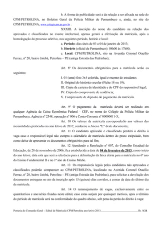 b. A forma de publicidade será a da relação a ser afixada na sede do
CPM/PETROLINA, no Boletim Geral da Polícia Militar de Pernambuco e, ainda, no site do
CPM/PETROLINA, www.colegio.pm.pe.gov.br .
                                 XXXIII. A inscrição do nome do candidato na relação dos
aprovados e classificados no exame intelectual, apenas gerará a efetivação da matrícula, após a
homologação do processo seletivo, nos seguintes período, horário e local:
                                       a. Período: dias úteis de 03 a 04 de janeiro de 2013;
                                       b. Horário (oficial de Pernambuco): 08h00 às 17h00;
                                       c. Local: CPM/PETROLINA, sito na Avenida Coronel Otacílio
Ferraz, nº 20, bairro Jatobá, Petrolina – PE (antiga Estrada das Pedrinhas);


                                                  Art. 8º Os documentos obrigatórios para a matrícula serão os
seguintes:
                                                  I. 01 (uma) foto 3x4 colorida, igual e recente do estudante;
                                                  II. Original do histórico escolar (Ficha 18 ou 19);
                                                  III. Cópia da carteira de identidade e do CPF do responsável legal;
                                                  IV. Cópia do comprovante de residência;
                                                  V. Comprovante de depósito do pagamento da matrícula.


                                    Art. 9º O pagamento da matrícula deverá ser realizado em
qualquer Agência da Caixa Econômica Federal - CEF, no nome do Colégio da Polícia Militar de
Pernambuco, Agência nº 2348, operação nº 006 e Conta-Corrente nº 00000011-3;
                                    Art. 10 Os valores da matrícula corresponderão aos valores das
mensalidades praticadas no ano letivo de 2012, conforme o Anexo “E” deste documento;
                                   Art. 11 O candidato aprovado e classificado perderá o direito à
vaga caso o responsável legal não cumpra o calendário de matrícula dentro do prazo estipulado, bem
como deixe de apresentar os documentos obrigatórios para tal fim;
                                   Art. 12 Atendendo a Resolução nº 007, do Conselho Estadual de
Educação, de 28 de novembro de 2006, fica estabelecida a data de 04 de fevereiro de 2013, como início
do ano letivo, data esta que será a referência para a delimitação da faixa etária para a matrícula no 6º ano
do Ensino Fundamental II e no 1º ano do Ensino Médio.
                                       Art. 13 Os responsáveis legais pelos candidatos não aprovados e
classificados poderão comparecer ao CPM/PETROLINA, localizado na Avenida Coronel Otacílio
Ferraz, nº 20, bairro Jatobá, Petrolina – PE (antiga Estrada das Pedrinhas), para solicitar a devolução dos
documentos entregues no ato da inscrição após 15 (quinze) dias corridos, a contar da data do último dia
da matrícula.
                                     Art. 14 O remanejamento de vagas, exclusivamente entre os
quantitativos e ano/séries fixadas neste edital, caso estas surjam por quaisquer motivos, após o término
do período de matrícula será na conformidade do quadro abaixo, sob pena da perda do direito à vaga:


Portaria do Comando Geral – Edital de Matrícula CPM/Petrolina ano letivo 2013........................................................fls. 9/28
 