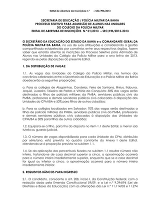 Edital de Abertura de Inscrições n.º   – SEC/PM/2013



             SECRETARIA DE EDUCAÇÃO / POLÍCIA MILITAR DA BAHIA
        PROCESSO SELETIVO PARA ADMISSÃO DE ALUNOS NAS UNIDADES
                       DO COLÉGIO DA POLÍCIA MILITAR
      EDITAL DE ABERTURA DE INSCRIÇÕES N.º 01/2013 – SEC/PM/2012-2013


O SECRETÁRIO DA EDUCAÇÃO DO ESTADO DA BAHIA e o COMANDANTE-GERAL DA
POLÍCIA MILITAR DA BAHIA, no uso de suas atribuições e considerando a gestão
compartilhada estabelecida por convênios entre seus respectivos órgãos, fazem
saber que estarão abertas as inscrições ao Processo Seletivo para Admissão de
Alunos nas Unidades do Colégio da Polícia Militar para o ano letivo de 2013,
regendo-se pelas disposições do presente Edital.

1. DA DISTRIBUIÇÃO DE VAGAS:

1.1. As vagas das Unidades do Colégio da Polícia Militar, nos termos dos
convênios celebrados entre a Secretaria da Educação e a Polícia Militar da Bahia
obedecerão as seguintes proporções:

a. Para os colégios de Alagoinhas, Candeias, Feira de Santana, Ilhéus, Itabuna,
Jequié, Juazeiro, Teixeira de Freitas e Vitória da Conquista: 50% das vagas serão
destinadas a filhos de policiais militares da PMBA, servidores públicos civis da
PMBA, professores e demais servidores públicos civis colocados à disposição das
Unidades do CPM/BA e 50% para filhos de outros cidadãos;

b. Para os colégios localizados em Salvador: 70% das vagas serão destinadas a
filhos de policiais militares da PMBA, servidores públicos civis da PMBA, professores
e demais servidores públicos civis colocados à disposição das Unidades do
CPM/BA e 30% para filhos de outros cidadãos;

1.2. Equipara-se a filho, para fins do disposto no item 1.1 deste Edital, o menor sob
tutela ou guarda judicial.

1.3. O número de vagas disponibilizado para cada Unidade do CPM, distribuído
por série/ano, está previsto no quadro constante do Anexo I deste Edital,
atendendo-se à proporção prevista no subitem 1.1.

1.4. Se da aplicação dos percentuais fixados no subitem 1.1 resultar número não
inteiro, tratando-se de casa decimal superior a cinco, a aproximação ocorrerá
para o número inteiro imediatamente superior, enquanto que se a casa decimal
for igual ou inferior a cinco, a aproximação ocorrerá para o número inteiro
imediatamente inferior.

2. REQUISITOS BÁSICOS PARA INGRESSO

2.1. O candidato, consoante o art. 208, inciso I, da Constituição Federal, com a
redação dada pela Emenda Constitucional 59/09, e a Lei n.° 9.394/96 (Lei de
Diretrizes e Bases da Educação) com as alterações das Lei n.° 11.114/05 e 11.274
 