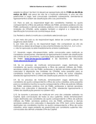 Edital de Abertura de Inscrições n.º   – SEC/PM/2013



exigida na alínea f do item 5.4 deverá ser apresentada até às 17:00h do dia 08 de
março de 2013, sob pena de não ter a matrícula efetivada, e uma vez não
preenchida a vaga, será convocado candidato subsequente, atendendo-se
rigorosamente à ordem de classificação até o seu provimento.

5.5. Para os pais ou responsável legal dos candidatos inseridos na quota
correspondente a filhos de policiais militares da PMBA, servidores públicos civis da
PMBA, professores e demais servidores públicos civis colocados à disposição das
Unidades do CPM/BA, serão exigidos também o original e a cópia de sua
identificação funcional e do contracheque atual.

5.6. Perderá o direito à matrícula o candidato selecionado que:

a. por meio dos pais ou do responsável legal, deixar de cumprir qualquer das
exigências deste Edital;
b. por meio dos pais ou do responsável legal, não comparecer ao ato da
matrícula ou deixar de entregar os documentos listados nos itens 5.4., 5.4.1 e 5.5.;
c. não for aprovado na série imediatamente anterior à pleiteada.

5.7. Havendo vagas não-preenchidas, serão convocados para matrícula os
candidatos subsequentes, atendendo-se rigorosamente à ordem de classificação
até o limite do seu provimento, cujas listas serão publicadas nos sites institucionais
da PMBA (www.pm.ba.gov.br/cpm2013) e da Secretaria de Educação
(www.educacao.ba.gov.br).

5.8. Se no processo de matrícula remanescerem vagas destinadas aos
candidatos da quota correspondente a filhos de policiais militares da PMBA,
servidores públicos civis da PMBA, professores e demais servidores públicos civis
colocados à disposição das Unidades do CPM/BA, estas passarão para os
candidatos inscritos na quota correspondente a filhos de outros cidadãos,
obedecido rigorosamente o critério de classificação previsto no subitem 4.8.2.

5.9. Se no processo de matrícula, remanescerem vagas destinadas aos
candidatos da quota correspondente a filhos de outros cidadãos, estas passarão
para os candidatos inscritos na quota correspondente a filhos de policiais militares
da PMBA, servidores públicos civis da PMBA, professores e demais servidores
públicos civis colocados à disposição dos CPM, obedecido rigorosamente o
critério de classificação previsto no subitem 4.8.2.

5.10. Se durante o processo de matrícula em uma das unidades sediadas na
Capital, após convocação de todos os seus suplentes, ainda remanescerem
vagas destinadas aos candidatos da quota correspondente a filhos de policiais
militares da PMBA, servidores públicos civis da PMBA, professores e demais
servidores públicos civis colocados à disposição dos CPM, bem como àquelas
destinadas aos candidatos inscritos na quota correspondente a filhos de outros
cidadãos, estas vagas poderão ser preenchidas por candidatos suplentes não-
convocados das demais unidades CPM da Capital.
 