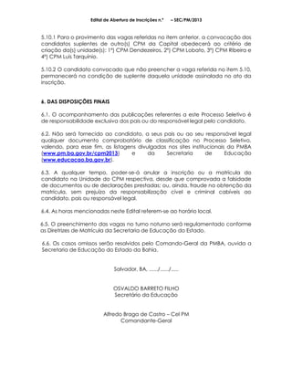 Edital de Abertura de Inscrições n.º    – SEC/PM/2013



5.10.1 Para o provimento das vagas referidas no item anterior, a convocação dos
candidatos suplentes de outro(s) CPM da Capital obedecerá ao critério de
criação da(s) unidade(s): 1º) CPM Dendezeiros, 2º) CPM Lobato, 3º) CPM Ribeira e
4º) CPM Luis Tarquínio.

5.10.2 O candidato convocado que não preencher a vaga referida no item 5.10,
permanecerá na condição de suplente daquela unidade assinalada no ato da
inscrição.


6. DAS DISPOSIÇÕES FINAIS

6.1. O acompanhamento das publicações referentes a este Processo Seletivo é
de responsabilidade exclusiva dos pais ou do responsável legal pelo candidato.

6.2. Não será fornecido ao candidato, a seus pais ou ao seu responsável legal
qualquer documento comprobatório de classificação no Processo Seletivo,
valendo, para esse fim, as listagens divulgadas nos sites institucionais da PMBA
(www.pm.ba.gov.br/cpm2013)        e      da    Secretaria        de     Educação
(www.educacao.ba.gov.br).

6.3. A qualquer tempo, poder-se-á anular a inscrição ou a matrícula do
candidato na Unidade do CPM respectiva, desde que comprovada a falsidade
de documentos ou de declarações prestadas; ou, ainda, fraude na obtenção da
matrícula, sem prejuízo da responsabilização cível e criminal cabíveis ao
candidato, pais ou responsável legal.

6.4. As horas mencionadas neste Edital referem-se ao horário local.

6.5. O preenchimento das vagas no turno noturno será regulamentado conforme
as Diretrizes de Matrícula da Secretaria de Educação do Estado.

6.6. Os casos omissos serão resolvidos pelo Comando-Geral da PMBA, ouvida a
Secretaria de Educação do Estado da Bahia.


                              Salvador, BA, ....../....../.....


                              OSVALDO BARRETO FILHO
                              Secretário da Educação


                         Alfredo Braga de Castro – Cel PM
                                Comandante-Geral
 