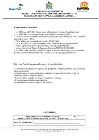 ESTADO DE PERNAMBUCO
          PREFEITURA MUNICIPAL SÃO JOSÉ DO BELMONTE - PE
            SECRETARIA MUNICIPAL DE ASSISTÊNCIA SOCIAL




Conhecimentos Específicos

– Lei 8.069, de 13/07/90 – Dispõe sobre o Estatuto da Criança e do Adolescente;
– Lei 8.662/93 – Lei que regulamente a profissão de Assistente Social;
– Lei 8.842 de 04/01/1994 (Dispõe sobre a política nacional do idoso e cria o conselho
nacional do idoso – PNI).
– Política Nacional de Assistência Social – PNAS/2004;
– Lei nº 10.836/2004 – Cria o Programa Bolsa Família e dá outras providências;
– Norma Operacional Básica da Assistência Social NOB-SUAS/2005;
– Norma Operacional Básica de Recursos Humanos NOB-SUAS/RH/2006.
– A Política Nacional de Assistência Social e demais dispositivos que a atualizam;
Sistema Único de Assistência Social – SUAS. Ética e Legislação profissional.




Entrevista Psicológica para análise do perfil profissiográfico.

- Experiência de atuação e/ou gestão em programas, projetos, serviços e/ou benefícios
sócioassistenciais;
- Conhecimento da legislação referente à Política Nacional de Assistência Social;
- Domínio sobre os direitos sociais;
- Experiência de trabalho em grupos e atividades coletivas;
- Experiência em trabalho interdisciplinar;
- Capacidade relacional e de escuta das famílias.




                                                - ANEXO III -

            REQUERIMENTO PADRÃO DE INSCRIÇÃO                                                          N.º
     SELEÇÃO PÚBLICA SIMPLIFICADA N.º 001/2012 – PMSJB/SMAS

FUNÇAÕ PRETENDIDA: _______________________________________________________



         Rua Coronel José Alencar de Carvalho Pires, S/N– Centro- Fone (087) 3884-1099/ Fax (087) 3884 – 1336
                                 CEP: 56950 – 000 SÃO JOSÉ DO BELMONTE – PE
 