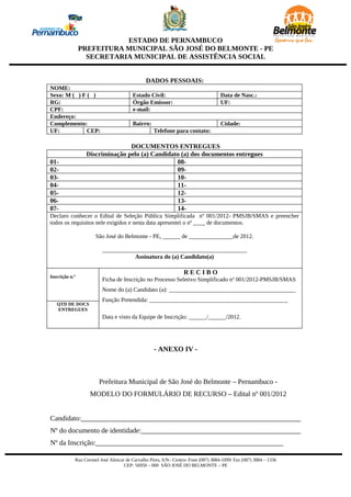 ESTADO DE PERNAMBUCO
                PREFEITURA MUNICIPAL SÃO JOSÉ DO BELMONTE - PE
                  SECRETARIA MUNICIPAL DE ASSISTÊNCIA SOCIAL


                                               DADOS PESSOAIS:
NOME:
Sexo: M ( ) F ( )                       Estado Civil:                               Data de Nasc.:
RG:                                     Órgão Emissor:                              UF:
CPF:                                    e-mail:
Endereço:
Complemento:                            Bairro:                                     Cidade:
UF:           CEP:                                 Telefone para contato:

                                DOCUMENTOS ENTREGUES
                 Discriminação pelo (a) Candidato (a) dos documentos entregues
01-                                             08-
02-                                             09-
03-                                             10-
04-                                             11-
05-                                             12-
06-                                             13-
07-                                             14-
Declaro conhecer o Edital de Seleção Pública Simplificada nº 001/2012- PMSJB/SMAS e preencher
todos os requisitos nele exigidos e nesta data apresentei o nº ____ de documentos.

                      São José do Belmonte - PE, ______ de _______________de 2012.

                         _________________________________________________
                                    Assinatura do (a) Candidato(a)

                                                                  RECIBO
Inscrição n.º
                         Ficha de Inscrição no Processo Seletivo Simplificado nº 001/2012-PMSJB/SMAS
                         Nome do (a) Candidato (a): ___________________________________________
                         Função Pretendida: _______________________________________________
   QTD DE DOCS
   ENTREGUES
                         Data e visto da Equipe de Inscrição: ______/______/2012.




                                                   - ANEXO IV -



                       Prefeitura Municipal de São José do Belmonte – Pernambuco -
                   MODELO DO FORMULÁRIO DE RECURSO – Edital nº 001/2012


Candidato:______________________________________________________________
Nº do documento de identidade:_____________________________________________
Nº da Inscrição:_____________________________________________________

            Rua Coronel José Alencar de Carvalho Pires, S/N– Centro- Fone (087) 3884-1099/ Fax (087) 3884 – 1336
                                    CEP: 56950 – 000 SÃO JOSÉ DO BELMONTE – PE
 