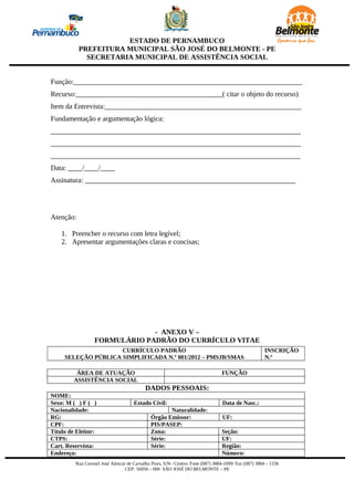 ESTADO DE PERNAMBUCO
           PREFEITURA MUNICIPAL SÃO JOSÉ DO BELMONTE - PE
             SECRETARIA MUNICIPAL DE ASSISTÊNCIA SOCIAL


Função:________________________________________________________________
Recurso:_________________________________________( citar o objeto do recurso)
Item da Entrevista:_______________________________________________________
Fundamentação e argumentação lógica:
______________________________________________________________________
______________________________________________________________________
______________________________________________________________________
Data: ____/____/____
Assinatura: ___________________________________________________________




Atenção:

    1. Preencher o recurso com letra legível;
    2. Apresentar argumentações claras e concisas;




                               - ANEXO V –
                  FORMULÁRIO PADRÃO DO CURRÍCULO VITAE
                     CURRÍCULO PADRÃO                                                                 INSCRIÇÃO
     SELEÇÃO PÚBLICA SIMPLIFICADA N.º 001/2012 – PMSJB/SMAS                                           N.º

          ÁREA DE ATUAÇÃO                                                        FUNÇÃO
         ASSISTÊNCIA SOCIAL
                                           DADOS PESSOAIS:
NOME:
Sexo: M ( ) F ( )                    Estado Civil:                               Data de Nasc.:
Nacionalidade:                                      Naturalidade:
RG:                                          Órgão Emissor:                      UF:
CPF:                                         PIS/PASEP:
Título de Eleitor:                           Zona:                               Seção:
CTPS:                                        Série:                              UF:
Cart. Reservista:                            Série:                              Região:
Endereço:                                                                        Número:
         Rua Coronel José Alencar de Carvalho Pires, S/N– Centro- Fone (087) 3884-1099/ Fax (087) 3884 – 1336
                                 CEP: 56950 – 000 SÃO JOSÉ DO BELMONTE – PE
 