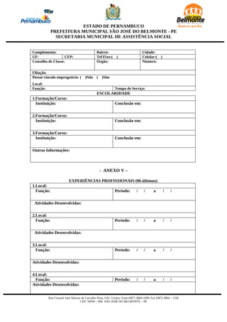 ESTADO DE PERNAMBUCO
            PREFEITURA MUNICIPAL SÃO JOSÉ DO BELMONTE - PE
              SECRETARIA MUNICIPAL DE ASSISTÊNCIA SOCIAL


Complemento:                                  Bairro:                             Cidade:
UF:                CEP:                       Tel Fixo:(      )                   Celular:(     )
Conselho de Classe:                           Órgão:                              Número:

Filiação:
Possui vínculo empregatício: (        )Não     (   )Sim
Local:
Função:                                                     Tempo de Serviço:
                                               ESCOLARIDADE
1.Formação/Curso:
  Instituição:                                              Conclusão em:

2.Formação/Curso:
  Instituição:                                              Conclusão em:

3.Formação/Curso:
  Instituição:                                              Conclusão em:

Outras Informações:



                                                   - ANEXO V –

                         EXPERIÊNCIAS PROFISSIONAIS (06 últimas):
1.Local:
  Função:                                                   Período:         /     /      a         /   /

 Atividades Desenvolvidas:

2.Local:
  Função:                                                   Período:         /     /      a         /   /

 Atividades Desenvolvidas:

3.Local:
  Função:                                                   Período:         /     /      a         /   /

Atividades Desenvolvidas:

4.Local:
  Função:                                                   Período:         /     /      a         /   /
Atividades Desenvolvidas:


          Rua Coronel José Alencar de Carvalho Pires, S/N– Centro- Fone (087) 3884-1099/ Fax (087) 3884 – 1336
                                  CEP: 56950 – 000 SÃO JOSÉ DO BELMONTE – PE
 