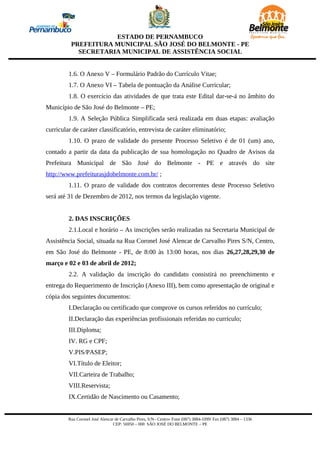ESTADO DE PERNAMBUCO
          PREFEITURA MUNICIPAL SÃO JOSÉ DO BELMONTE - PE
            SECRETARIA MUNICIPAL DE ASSISTÊNCIA SOCIAL


         1.6. O Anexo V – Formulário Padrão do Currículo Vitae;
         1.7. O Anexo VI – Tabela de pontuação da Análise Curricular;
         1.8. O exercício das atividades de que trata este Edital dar-se-á no âmbito do
Município de São José do Belmonte – PE;
         1.9. A Seleção Pública Simplificada será realizada em duas etapas: avaliação
curricular de caráter classificatório, entrevista de caráter eliminatório;
         1.10. O prazo de validade do presente Processo Seletivo é de 01 (um) ano,
contado a partir da data da publicação de sua homologação no Quadro de Avisos da
Prefeitura Municipal de São José do Belmonte - PE e através do site
http://www.prefeiturasjdobelmonte.com.br/ ;
         1.11. O prazo de validade dos contratos decorrentes deste Processo Seletivo
será até 31 de Dezembro de 2012, nos termos da legislação vigente.


         2. DAS INSCRIÇÕES
         2.1.Local e horário – As inscrições serão realizadas na Secretaria Municipal de
Assistência Social, situada na Rua Coronel José Alencar de Carvalho Pires S/N, Centro,
em São José do Belmonte - PE, de 8:00 às 13:00 horas, nos dias 26,27,28,29,30 de
março e 02 e 03 de abril de 2012;
         2.2. A validação da inscrição do candidato consistirá no preenchimento e
entrega do Requerimento de Inscrição (Anexo III), bem como apresentação de original e
cópia dos seguintes documentos:
         I.Declaração ou certificado que comprove os cursos referidos no currículo;
         II.Declaração das experiências profissionais referidas no currículo;
         III.Diploma;
         IV. RG e CPF;
         V.PIS/PASEP;
         VI.Título de Eleitor;
         VII.Carteira de Trabalho;
         VIII.Reservista;
         IX.Certidão de Nascimento ou Casamento;


         Rua Coronel José Alencar de Carvalho Pires, S/N– Centro- Fone (087) 3884-1099/ Fax (087) 3884 – 1336
                                 CEP: 56950 – 000 SÃO JOSÉ DO BELMONTE – PE
 